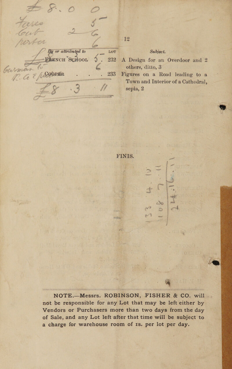 K&gt; ~ i Cece te ) “ D) oS BF eh one i fe er or F * a f jf (56 SALL BA SERIA NSAITS de ’ By or attributed to — LOT : Subject. js wom NCH ScHOOL an 232 A Design for an Overdoor and 2 fore. # oot rd others, ditto, 3 gi tog Ef (cegete i ‘ . 233 Figures on a Road leading to a O aE eat EN Town and Interior of a Cathedral, or : : Zs y * NA ¢ / _ Sepia, 2 aubeeiaemion. A Pe a ee Pit ian F A ae pid meres eS SAERNEIT sae sein   FINIS. i * (| toy 7 A, age gu? a? ey £ ros   NOTE. iW eaabers| ROBINSON, FISHER &amp; CO. wikis not be responsible for any Lot that may be left either by Vendors or Purchasers more than two days from the day of Sale, and any Lot left after that time will be subject to a charge for warehouse room of Is. per lot per day.   