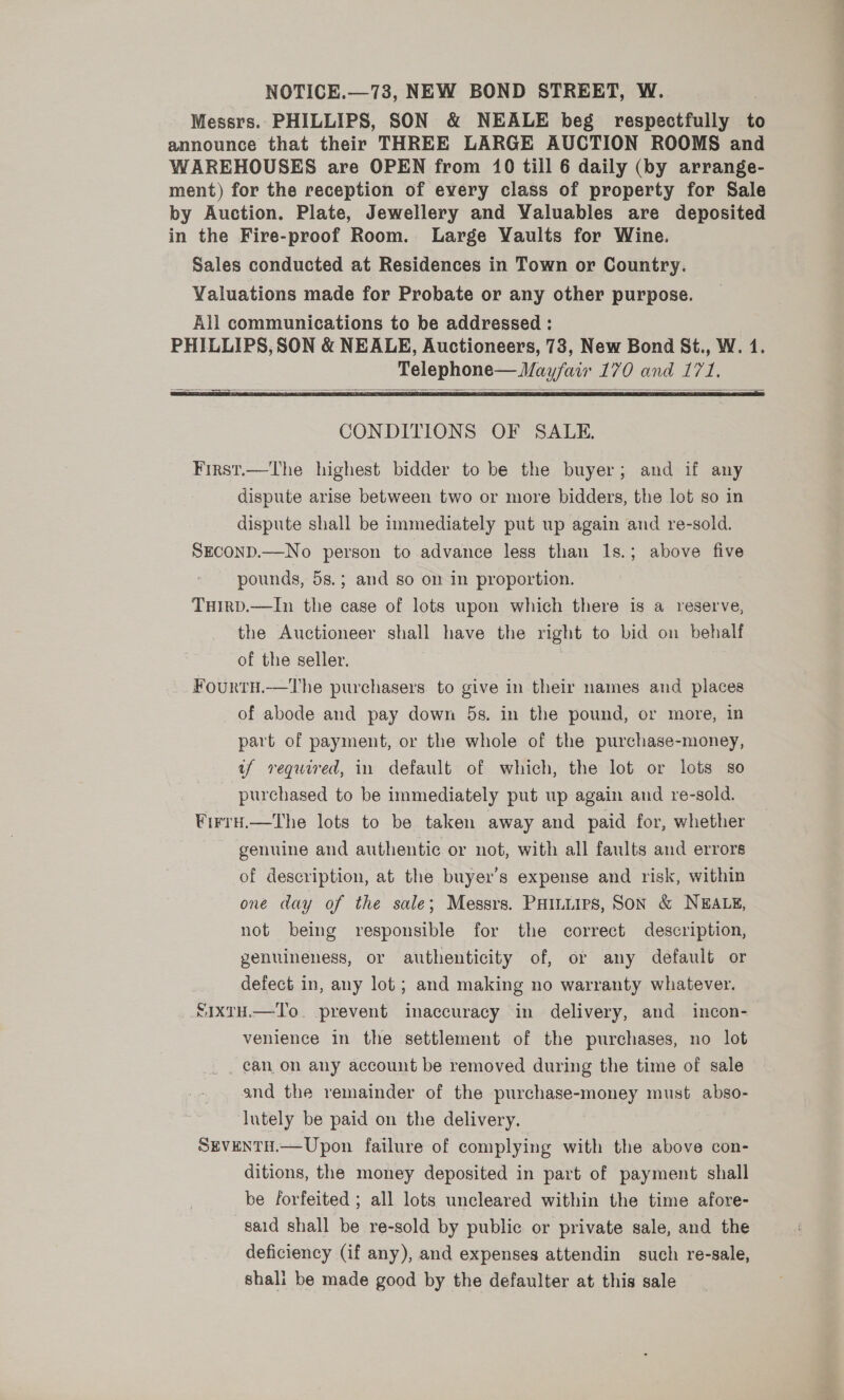 NOTICE.—73, NEW BOND STREET, W. Messrs. PHILLIPS, SON &amp; NEALE beg respectfully ‘ announce that their THREE LARGE AUCTION ROOMS and WAREHOUSES are OPEN from 10 till 6 daily (by arrange- ment) for the reception of every class of property for Sale by Auction. Plate, Jewellery and Valuables are deposited in the Fire-proof Room. Large Vaults for Wine. Sales conducted at Residences in Town or Country. Valuations made for Probate or any other purpose. All communications to be addressed : PHILLIPS, SON &amp; NEALE, Auctioneers, 73, New Bond St., W. 4. Telephone— Mayfair 170 and 171.   First.—The highest bidder to be the buyer; and if any dispute arise between two or more bidders, the lot so in dispute shall be immediately put up again and re-sold. SEconD.—No person to advance less than 1s.; above five pounds, 5s.; and so on in proportion. THIRD.—In the case of lots upon which there is a reserve, the Auctioneer shall have the right to bid on behalf of the seller. Fourtu.—tThe purchasers. to give in their names and places of abode and pay down 5s. in the pound, or more, in part of payment, or the whole of the purchase-money, uf required, in default of which, the lot or lots so purchased to be immediately put up again and re-sold. FirrH.—The lots to be taken away and paid for, whether genuine and authentic or not, with all faults and errors of description, at the buyer’s expense and risk, within one day of the sale; Messrs. PHILLIPS, SON &amp; NEALE, not being responsible for the correct description, genuineness, or authenticity of, or any default or defect in, any lot ; and making no warranty whatever. SIXTH.—T'o. prevent inaccuracy in delivery, and incon- venience in the settlement of the purchases, no lot can on any account be removed during the time of sale and the remainder of the purchase-money must abso- Iutely be paid on the delivery. SEVENTH.—Upon failure of complying with the above con- ditions, the money deposited in part of payment shall be forfeited ; all lots uncleared within the time afore- sald shall be re-sold by public or private sale, and the deficiency (if any), and expenses attendin such re-sale, shali be made good by the defaulter at this sale