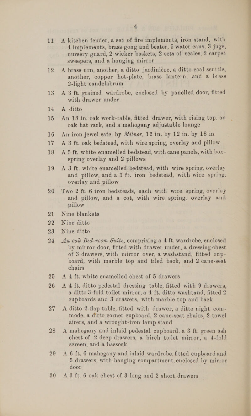 i 12 13 14 15 16 17 18 £9 21 22 23 24 25 26 27 28 29 4 A kitchen fender, a set of fire implements, iron stand, with 4 implements, brass gong and beater, 5 water cans, 3 jugs, nursery guard, 2 wicker baskets, 2 sets of scales, 2 carpet sweepers, and a hanging mirror | | A brass urn, another, a ditto jardiniére, a ditto coal scuttle, another, copper hot-plate, brass lantern, and a brass 2-light candelabrum A 3 ft. grained wardrobe, enclosed by panelled door, fitted with drawer under A ditto An 18 in. oak work-table, fitted drawer, with rising top, an oak hat rack, and a mahogany adjustable lounge An iron jewel safe, by Milner, 12 in. by 12 in. by 18 in. A 3 ft. oak bedstead, with wire spring, overlay and pillow A 5 ft. white enamelled bedstead, with cane panels, with box- spring overlay and 2 pillows A 3 ft. white enamelled bedstead, with wire spring, overlay and pillow, and a 3 ft. iron bedstead, with wire spring, overlay and pillow | Two 2 ft. 6 iron bedsteads, each with wire spring, overlay and pillow, and a cot, with wire spring, overlay and pillow Nine blankets Nine ditto Nine ditto An oak Bed-room Suite, comprising a 4 ft. wardrobe, enclosed by mirror door, fitted with drawer under, a dressing chest of 3 drawers, with mirror over, a washstand, fitted cup- board, with marble top and tiled back, and 2 cane-seat chairs ; A 4 ft. white enamelled chest of 5 drawers A 4 ft. ditto pedestal dressing table, fitted with 9 drawers, a ditto 3-fold toilet mirror, a 4 ft. ditto washtand, fitted 2 cupboards and 3 drawers, with marble top and back A ditto 2-flap table, fitted with drawer, a ditto night com- mode, a ditto corner cupboard, 2 cane-seat chairs, 2 towel airers, and a wrought-iron lamp stand A mahogany and inlaid pedestal cupboard, a 3 ft. green ash chest of 2 deep drawers, a birch toilet mirror, a 4-fold screen, and a hassock A 6 ft. 6 mahogany and inlaid wardrobe, fitted cupboard and 5 drawers, with hanging compartment, enclosed by mirror door