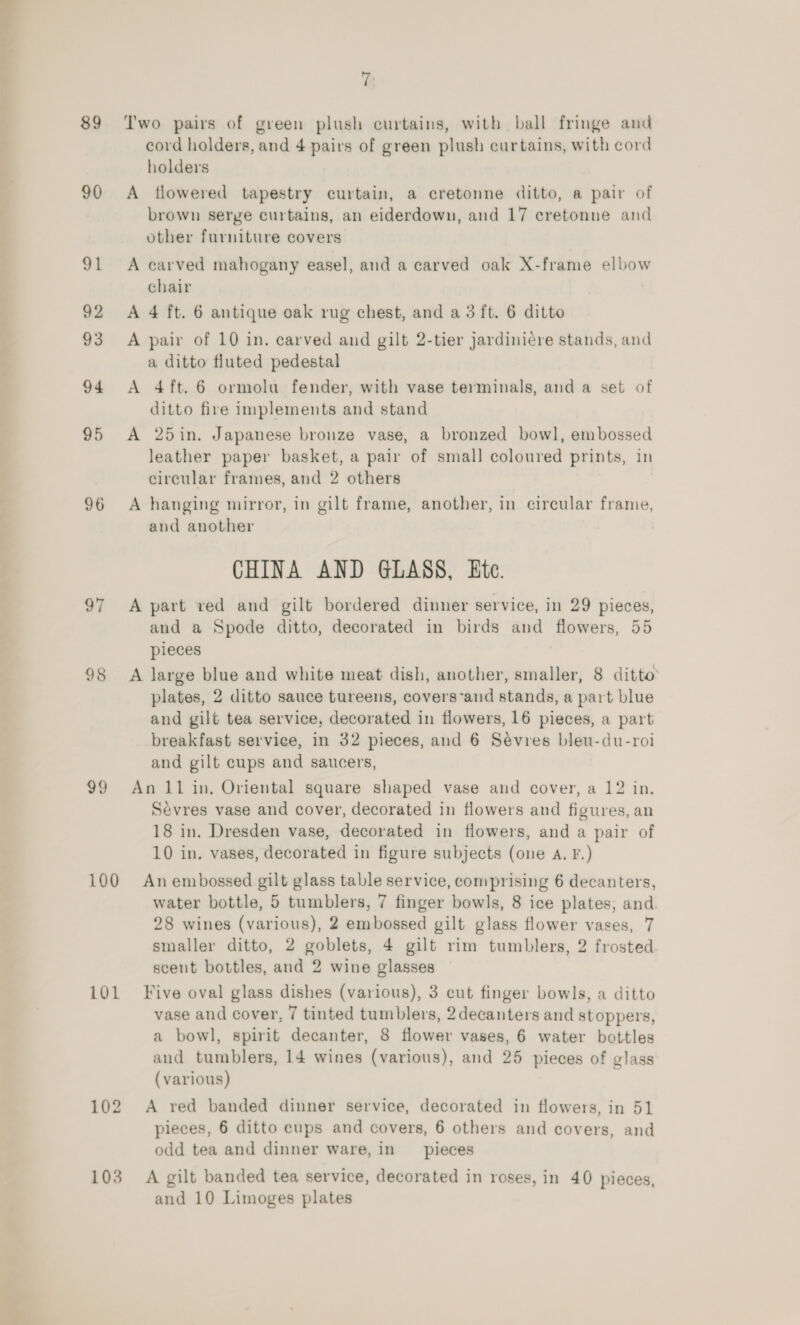 89 90 91 92 93 94 95 96 97 98 99 100 101 7 Two pairs of green plush curtains, with ball fringe and cord holders, and 4 pairs of green plush curtains, with cord holders A tlowered tapestry curtain, a cretonne ditto, a pair of brown serge curtains, an eiderdown, and 17 cretonne and other furniture covers A carved mahogany easel, and a carved oak X-frame elbow chair A 4 ft. 6 antique oak rug chest, and a 3 ft. 6 ditto A pair of 10 in. carved and gilt 2-tier jardiniere stands, and a ditto fluted pedestal A 4ft. 6 ormolu fender, with vase terminals, and a set of ditto fire implements and stand A 25in. Japanese bronze vase, a bronzed bowl, embossed leather paper basket, a pair of small coloured prints, in circular frames, and 2 others A hanging mirror, in gilt frame, another, in circular frame, and another CHINA AND GLASS, Etc. A part ved and gilt bordered dinner service, in 29 pieces, and a Spode ditto, decorated in birds and flowers, 55 pieces A large blue and white meat dish, another, smaller, 8 ditto plates, 2 ditto sauce tureens, covers-and stands, a part blue and gilt tea service, decorated in flowers, 16 pieces, a part breakfast serviee, in 32 pieces, and 6 Sévres bleu-du-roi and gilt cups and saucers, An 11 in. Oriental square shaped vase and cover, a 12 in. Sevres vase and cover, decorated in flowers and figures, an 18 in. Dresden vase, decorated in flowers, and a pair of 10 in. vases, decorated in figure subjects (one A, F.) An embossed gilt glass table service, comprising 6 decanters, water bottle, 5 tumblers, 7 finger bowls, 8 ice plates, and. 28 wines (various), 2 embossed gilt glass flower vases, 7 smaller ditto, 2 goblets, 4 gilt rim tumblers, 2 frosted scent bottles, and 2 wine glasses Five oval glass dishes (various), 3 cut finger bowls, a ditto vase and cover, 7 tinted tumblers, 2 decanters and stoppers, a bowl, spirit decanter, 8 flower vases, 6 water bottles and tumblers, 14 wines (various), and 25 pieces of glass (various) A red banded dinner service, decorated in flowers, in 51 pieces, 6 ditto cups and covers, 6 others and covers, and odd tea and dinner ware, in __ pieces A gilt banded tea service, decorated in roses, in 40 pieces, and 10 Limoges plates