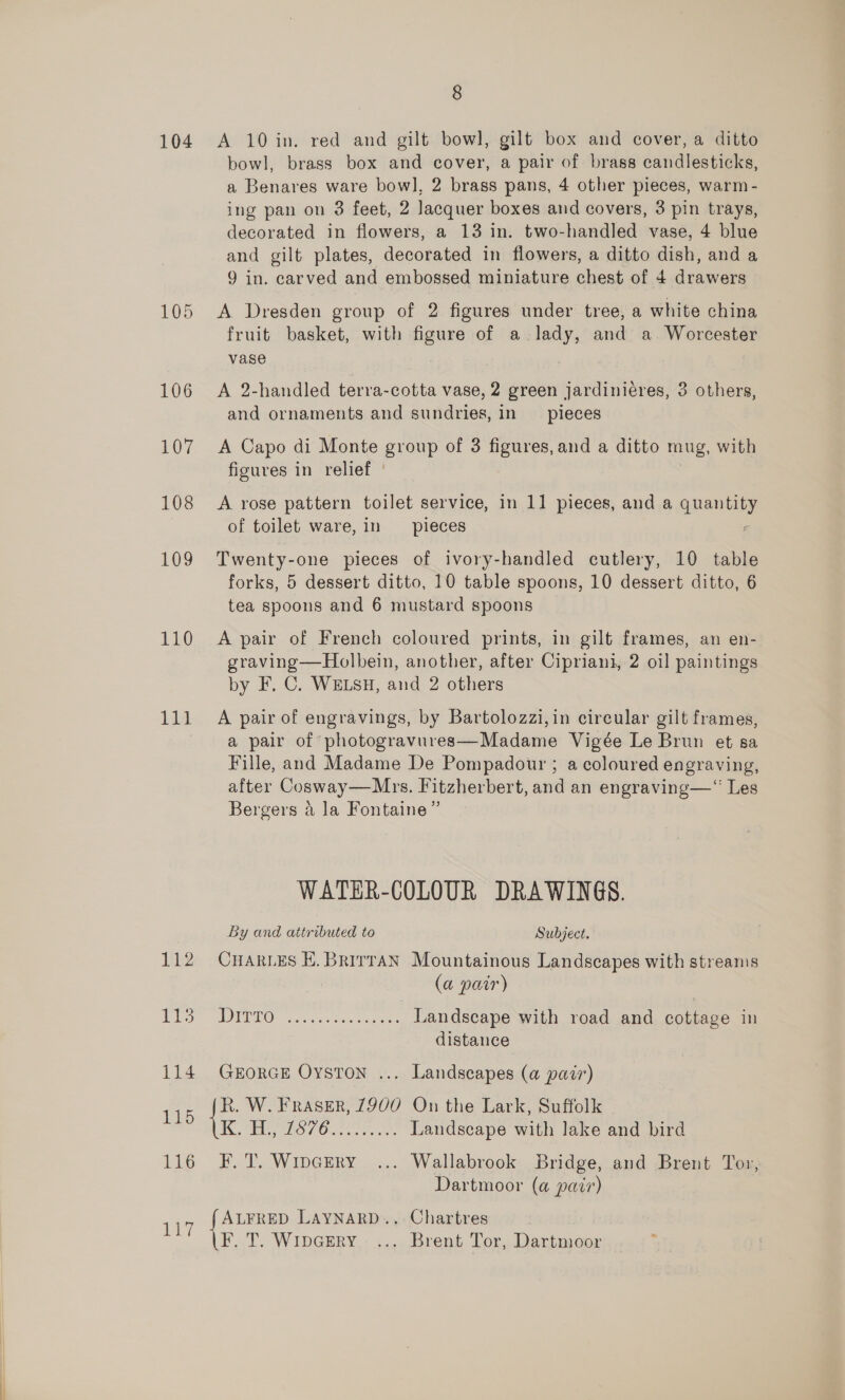 104 105 106 107 108 109 110 116 8 A 10 in. red and gilt bowl, gilt box and cover, a ditto bowl, brass box and cover, a pair of brass candlesticks, a Benares ware bow], 2 brass pans, 4 other pieces, warm - ing pan on 3 feet, 2 Jacquer boxes and covers, 3 pin trays, decorated in flowers, a 13 in. two-handled vase, 4 blue and gilt plates, decorated in flowers, a ditto dish, and a 9 in. carved and embossed miniature chest of 4 drawers A Dresden group of 2 figures under tree, a white china fruit basket, with pane of a. pil and a. Worcester vase A 2-handled terra-cotta vase, 2 green jardiniéres, 3 others, and ornaments and sundries, in pieces A Capo di Monte group of 3 figures, and a ditto mug, with figures in relief | A rose pattern toilet service, in 11 pieces, and a qneniy of toilet ware, in pieces Twenty-one pieces of ivory-handled cutlery, 10 table forks, 5 dessert ditto, 10 table spoons, 10 dessert ditto, 6 tea spoons and 6 mustard spoons A pair of French coloured prints, in gilt frames, an en- graving—Holbein, another, after Cipriani, 2 oil paintings by F. C. WELSH, and 2 others A pair of engravings, by Bartolozzi,in circular gilt frames, a pair of photogravures—Madame Vigée Le Brun et sa Fille, and Madame De Pompadour ; a coloured engraving, after Cosway—Mrs. Fitzherbert, and an engraving—“ Les Bergers a Ja Fontaine ” WATER-COLOUR DRAWINGS. By and attributed to Subject. CHARLES EK. Brirran Mountainous Landscapes with streams (a pair) IE GB Came ri Be see Landscape with road and cottage in distance GEORGE OysTon ... Landscapes (a pair) als, Eco ee en aa Landscape with lake and bird F. T. Wipcery ... Wallabrook Bridge, and Brent Tor, Dartmoor (a pair) F. T. Wipcery.... Brent Tor, Dartmoor