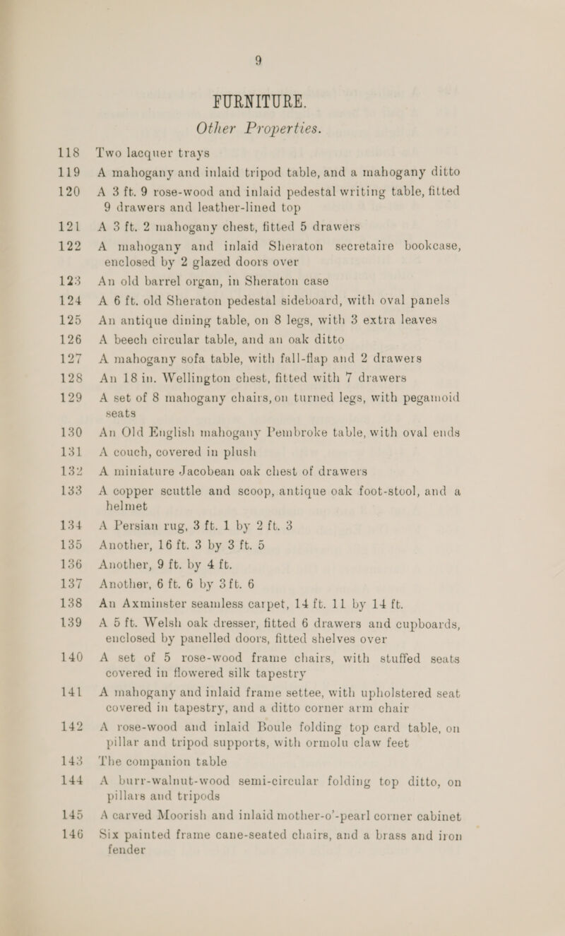 _—— FURNITURE. Other Properties. Two lacquer trays A mahogany and inlaid tripod table, and a mahogany ditto A 3 ft. 9 rose-wood and inlaid pedestal writing table, fitted 9 drawers and leather-lined top A 3 ft. 2 mahogany chest, fitted 5 drawers A mahogany and inlaid Sheraton secretaire bookcase, enclosed by 2 glazed doors over An old barrel organ, in Sheraton case A 6 ft. old Sheraton pedestal sideboard, with oval panels An antique dining table, on 8 legs, with 3 extra leaves A beech circular table, and an oak ditto A mahogany sofa table, with fall-flap and 2 drawers An 18 in. Wellington chest, fitted with 7 drawers A set of 8 mahogany chairs, on turned legs, with pegamoid seats An Old English mahogany Pembroke table, with oval ends A couch, covered in plush A miniature Jacobean oak chest of drawers A copper scuttle and scoop, antique oak foot-stool, and a helmet A Persian rug, 3 ft. 1 by 2 ft. 3 Another, 16 ft. 3 by 3 ft. 5 Another, 9 ft. by 4 ft. Another, 6 ft. 6 by 3ft. 6 An Axminster seamless carpet, 14 ft. 11 by 14 ft. A 5 ft. Welsh oak dresser, fitted 6 drawers and cupboards, enclosed by panelled doors, fitted shelves over A set of 5 rose-wood frame chairs, with stuffed seats covered in flowered silk tapestry A mahogany and inlaid frame settee, with upholstered seat covered in tapestry, and a ditto corner arm chair A rose-wood and inlaid Boule folding top card table, on pillar and tripod supports, with ormolu claw feet The companion table A burr-walnut-wood semi-circular folding top ditto, on pillars and tripods A carved Moorish and inlaid mother-o’-pearl corner cabinet Six painted frame cane-seated chairs, and a brass and iron fender