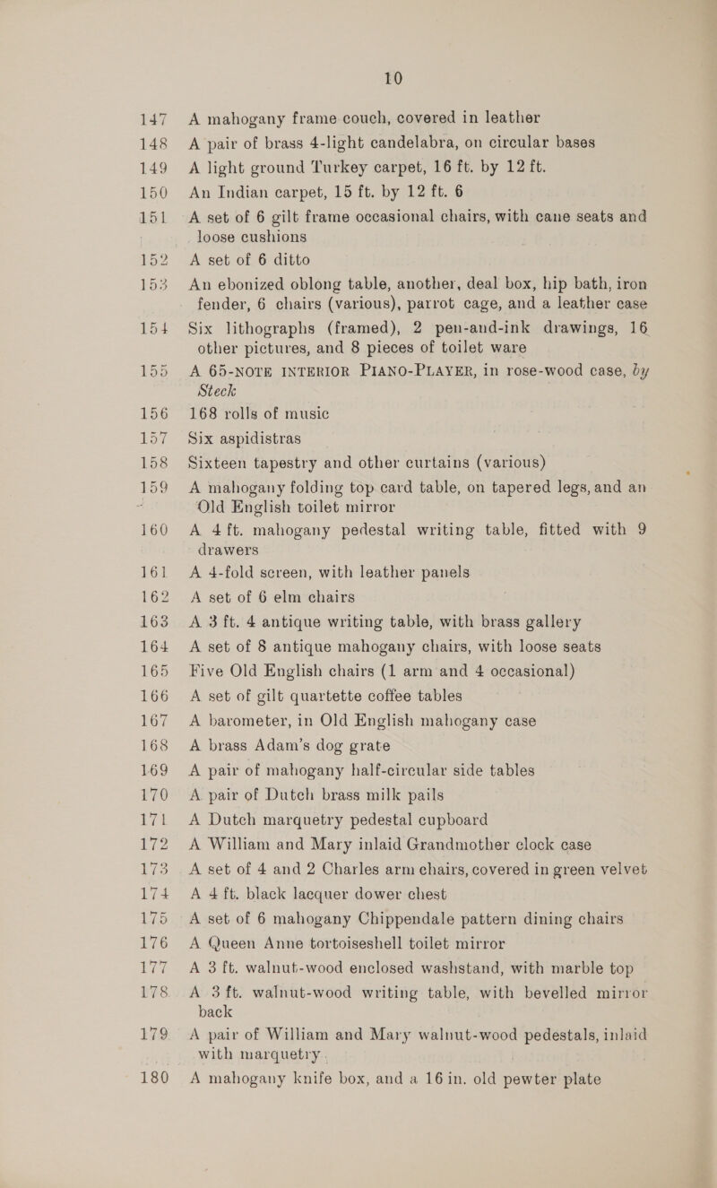 A mahogany frame couch, covered in leather A pair of brass 4-light candelabra, on circular bases A light ground Turkey carpet, 16 ft. by 12 ft. An Indian carpet, 15 ft. by 12 ft. 6 A set of 6 gilt frame occasional chairs, with cane seats and loose cushions A set of 6 ditto An ebonized oblong table, another, deal box, hip bath, iron fender, 6 chairs (various), parrot cage, and a leather case Six lithographs (framed), 2 pen-and-ink drawings, 16 other pictures, and 8 pieces of toilet ware A 65-NOTE INTERIOR PIANO-PLAYER, in rose-wood case, by Steck 3 168 rolls of music Six aspidistras Sixteen tapestry and other curtains (various) A mahogany folding top card table, on tapered legs, and an Old English toilet mirror A 4ft. mahogany pedestal writing table, fitted with 9 drawers A 4-fold screen, with leather panels A set of 6 elm chairs A 3 ft. 4 antique writing table, with brass gallery A set of 8 antique mahogany chairs, with loose seats Five Old English chairs (1 arm and 4 occasional) A set of gilt quartette coffee tables A barometer, in Old English mahogany case A brass Adam’s dog grate A pair of mahogany half-circular side tables A pair of Dutch brass milk pails A Dutch marquetry pedestal cupboard A William and Mary inlaid Grandmother clock case A set of 4 and 2 Charles arm chairs, covered in green velvet A 4 ft. black lacquer dower chest A set of 6 mahogany Chippendale pattern dining chairs A Queen Anne tortoiseshell toilet mirror A 3 ft. walnut-wood enclosed washstand, with marble top A 3 ft. walnut-wood writing table, with bevelled mirror back A pair of William and Mary walnut-wood pedestals, inlaid with marquetry . A mahogany knife box, and a 16 in. old pewter plate