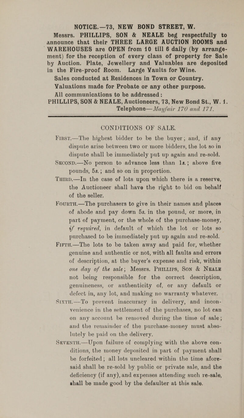 NOTICE.—73, NEW BOND STREET, W. Messrs. PHILLIPS, SON &amp; NEALE beg respectfully to announce that their THREE LARGE AUCTION ROOMS and WAREHOUSES are OPEN from 10 till 6 daily (by arrange- ment) for the reception of every class of property for Sale by Auction. Plate, Jewellery and Valuables are deposited in the Fire-proof Room. Large Vaults for Wine. Sales conducted at Residences in Town or Country. Valuations made for Probate or any other purpose. All communications to be addressed : PHILLIPS, SON &amp; NEALE, Auctioneers, 73, New Bond St., W. 1. Telephone— Mayfair 170 and 171.   CONDITIONS OF SALE. First.—The highest bidder to be the buyer; and, if any dispute arise between two or more bidders, the lot so in dispute shall be immediately put up again and re-sold. SECOND.—No person to advance less than 1s.; above five pounds, 5s.; and so on in proportion. THIrp.—In the case of lots upon which there is a reserve, the Auctioneer shall have the right to bid on behalf of the seller. FourtH.—The purchasers to give in their names and places of abode and pay down 5s. in the pound, or more, in part of payment, or the whole of the purchase-money, tf required, in default of which the lot or lots so purchased to be immediately put up again and re-sold. Firra.—The lots to be taken away and paid for, whether genuine and authentic or not, with all faults and errors of description, at the buyer’s expense and risk, within one day of the sale; Messrs. Painters, Son &amp; NEALE not being responsible for the correct description, genuineness, or authenticity of, or any default or defect in, any lot, and making no warranty whatever. SixtH.—To prevent inaccuracy in delivery, and incon- venience in the settlement of the purchases, no lot can on any account be removed during the time of sale; and the remainder of the purchase-money must abso- lutely be paid on the delivery. SEVENTH.—Upon failure of complying with the above con- ditions, the money deposited in part of payment shall be forfeited; all lots uncleared within the time afore- said shall be re-sold by public or private sale, and the deficiency (if any), and expenses attending such re-sale, shall be made good by the defaulter at this sale.