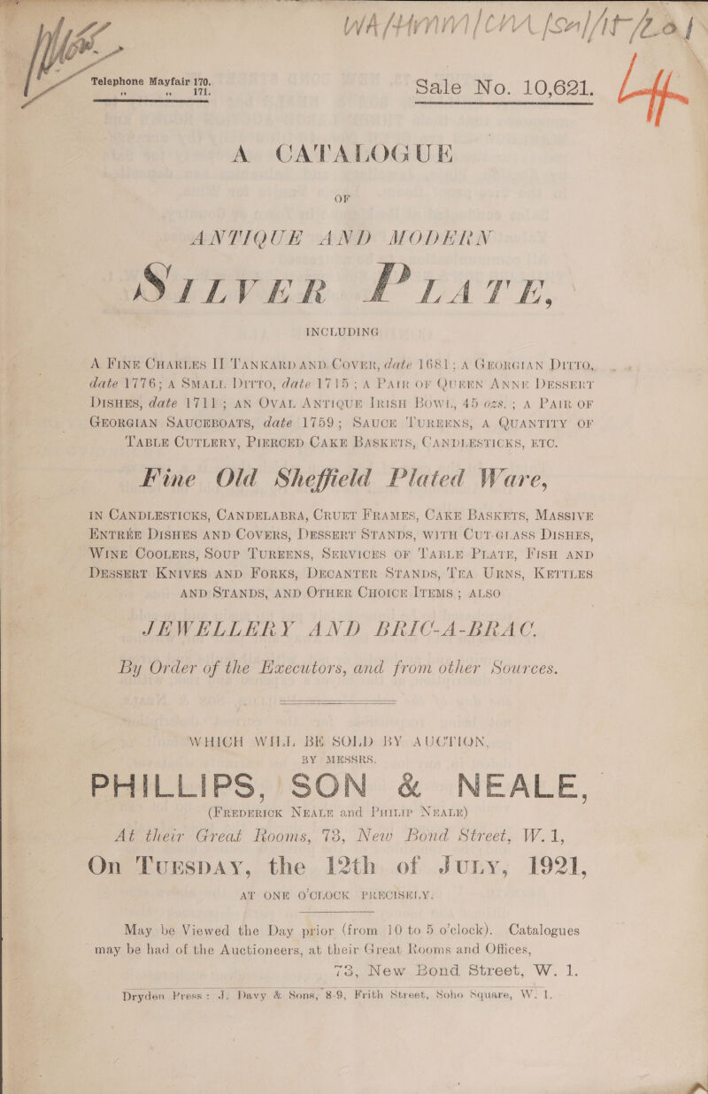  ye   eee ee en Ss Pi eae ee ae) hel WAM |COA fe iit hay  Sale No. 10,621. 99 99    A CATALOGUE ANTIQUH AND MODERN STLVER PLATE, INCLUDING  A Fine CHARLES II TANKARD AND. Cover, date 1681;.A GEORGIAN Ditto, date 1776; A SMALL Dirro, date 1715; A Patr or Quen ANNE DESSERT DisHEs, date 1711; an OvAn ANTIQUE IRISH Bowl, 45 ozs.; A PAIR OF GEORGIAN SAUCEBOATS, date 1759; Sauce 'TUREENS, A QUANTITY OF TABLE CUTLERY, PIERCED CAKE BASKETS, CANDLESTICKS, ETC. Fine Old Sheffield Plated Ware, IN CANDLESTICKS, CANDELABRA, CRUET FRAMES, CAKE BASKETS, MASSIVE ENTREE DISHES AND Covers, DESSERT STANDS, WITH CutT-GLAss DisHEs, WINE CooLers, Soup TUREENS, SERVICES OF TABLE PrLatr, FISH AND Dessert Knives AND ForKs, Drcanrer STaNnps, Tra Urns, Kerruns AND STANDS, AND OTHER CHOICE ITEMS ; ALSO JHWHKELERY AND BRIC-A-BRAC. By Order of the Haecutors, and from other Sources.   WHICH WHI, e SOLD BY AUCTION, MESSRS PHILLIPS, SON &amp; NEALE, come NEALE and Puitie N&amp;ALE) At their Great Rooms, 78, New bond Street, W.1, On Turspay, the 12th of Juny, 1921, AT ONE O'CLOCK PRECISELY. May be Viewed the Day prior (from 10 to 5 o'clock). Catalogues may be had of the Auctioneers, at their Great Rooms and Offices, 73, New Bond Street, W. 1. 