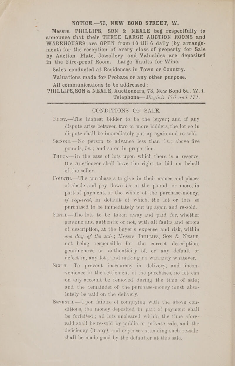 NOTICE.—73, NEW BOND STREET, W. Messrs. PHILLIPS, SON &amp; NEALE beg respectfully to announce that their THREE LARGE AUCTION ROOMS and WAREHOUSES are OPEN from 10 till 6 daily (by arrange- ment) for the reception of every class of property for Sale by Auction. Plate, Jewellery and Valuables are deposited in the Fire-proof Room. Large Vaults for Wine. Sales conducted at Residences in Town or Country. Valuations made for Probate or any other purpose. All communications to be addressed: PHILLIPS,SON &amp; NEALE, Auctioneers, 73, New Bond St.. W. 1. Telephone— Mayfair 170 and 171.      CONDITIONS OF SALE. First.—The highest bidder to be the buyer; and if any dispute arise between two or more bidders, the lot so in dispute shall be immediately put up again and re-sold. SEcoND.—No person to advance less than 1s.; above five pounds, 5s.; and so on in proportion. THirt.—In the case of lots upon which there is a reserve, the Auctioneer shall have the right to bid on benalf of the seller. FourtH.—lThe purchasers to give in their names and places of abode and pay down 5s. in the pound, or more, in part of payment, or the whole of the purchase-money, uf required, mm default of which, the lot or lots so purchased to be immediately put up again and re-sold. Firru.—The lots to be taken away and paid for, whether genuine and authentic or not, with all faults and errors of description, at the buyer's expense and risk, within one day.of the sale; Messrs. Puiniirs, Son &amp; NEALE, not being responsible: for the correct description, genuineness, or authenticity of, or any default or defect in, any lot; and making no warranty whatever. Sixty.—To prevent inaccuracy in delivery, and incon- venience in the settlement of the purchases, no lot can on any account be removed during the time of sale; and the remainder of the purchase-money must abso- lutely be paid on the delivery. SEVENTH.— Upon failure of complying with the above con- ditions, the money deposited in part of payment shall be forfeited ; all lots uncleared within the time afore- said shall be re-sold by public or private sale, and the deficiency (it any), and ex»nenses attending such re-sale shall be made good by the defaulter at this sale,