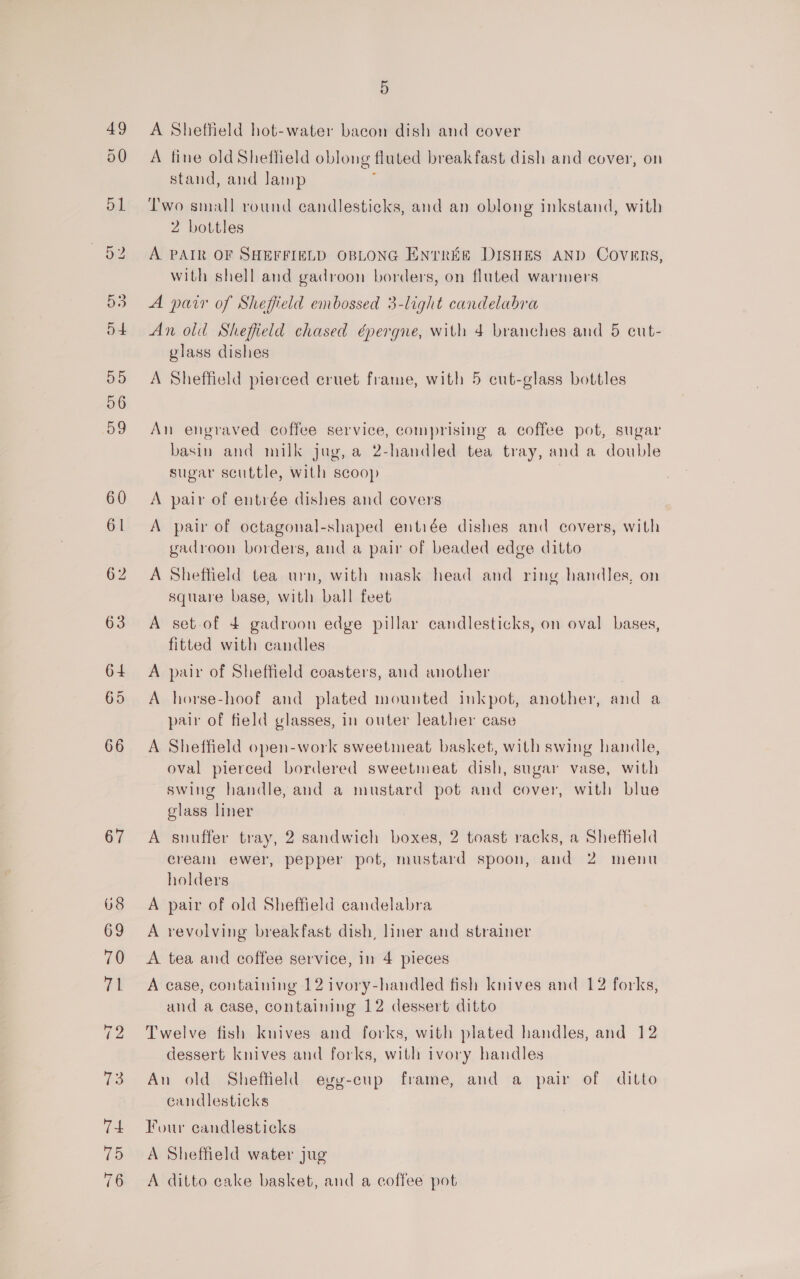 A Sheffield hot-water bacon dish and cover A fine old Sheffield oblong fluted breakfast dish and cover, on stand, and Jamp : Two small round candlesticks, and an oblong inkstand, with 2 bottles A PAIR OF SHEFFIELD OBLONG ENTREE DISHES AND COVERS, with shell and gadroon borders, on fluted warmers A pair of Sheffield embossed 3-light candelabra An old Sheffield chased épergne, with 4 branches and 5 cut- glass dishes A Sheffield pierced cruet frame, with 5 cut-glass bottles An engraved coffee service, comprising a coffee pot, sugar basin and milk jug, a 2-handled tea tray, and a double sugar scuttle, with scoop A pair of entrée dishes and covers A pair of octagonal-shaped entiée dishes and covers, with gadroon borders, and a pair of beaded edge ditto A Sheffield tea urn, with mask head and ring handles, on square base, with ball feet A set-of 4 gadroon edge pillar candlesticks, on oval bases, fitted with candles A pair of Sheffield coasters, and another A horse-hoof and plated mounted inkpot, another, and a pair of field glasses, in outer leather case A Sheffield open-work sweetmeat basket, with swing handle, oval pierced bordered sweetmeat dish, sugar vase, with swing handle, and a mustard pot and cover, with blue glass liner A snuffer tray, 2 sandwich boxes, 2 toast racks, a Sheffield cream ewer, pepper pot, mustard spoon, and 2 menu holders A pair of old Sheffield candelabra A revolving breakfast dish, liner and strainer A tea and coffee service, in 4 pieces A case, containing 12 ivory-handled fish knives and 12 forks, and a case, containing 12 dessert ditto Twelve fish kuives and forks, with plated handles, and 12 dessert knives and forks, with ivory handles An old Sheffield evy-cup frame, and a pair of ditto candlesticks Four candlesticks A Sheffield water jug A ditto cake basket, and a coffee pot