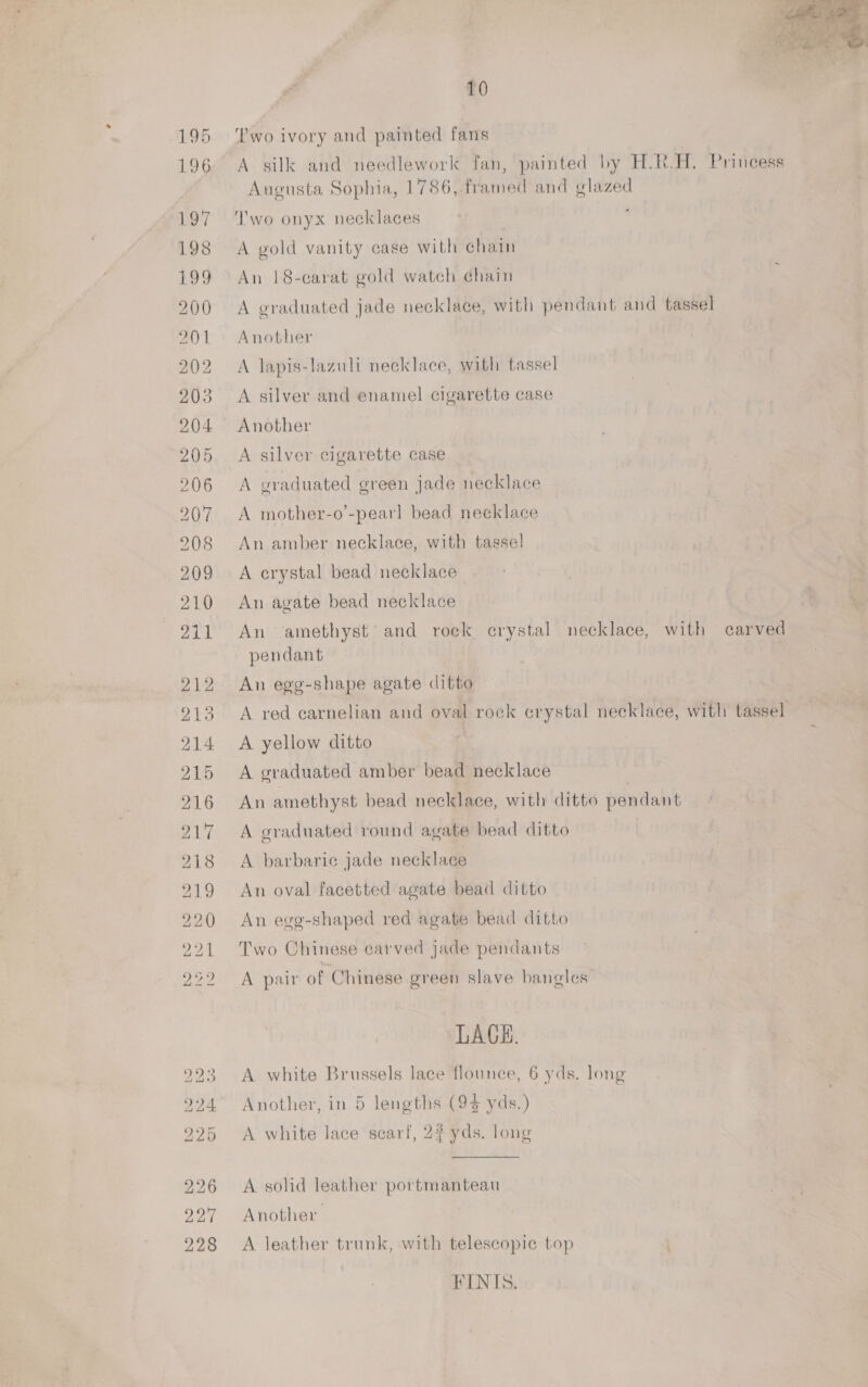  10 ‘Two ivory and painted fans A silk and needlework fan, painted by H.R.H. Princess Augusta Sophia, 1786, framed and glazed Two onyx necklaces | A gold vanity case with chain An 18-carat gold watch chain A graduated jade necklace, with pendant and tassel Another A lapis-lazuli necklace, with tassel A silver and enamel cigarette case Another A silver cigarette case A craduated green jade necklace A mother-o’-pearl bead necklace An amber necklace, with tassel A crystal bead necklace | An agate bead necklace An amethyst’ and rock erystal necklace, with carved pendant An egg-shape agate ditto A red carnelian and oval rock crystal necklace, with tassel A yellow ditto A graduated amber bead necklace | An amethyst bead necklace, with ditto pendant A graduated round agate bead ditto A barbaric jade necklace An oval facetted agate bead ditto An egg-shaped red agate bead ditto Two Chinese carved jade pendants A pair of Chinese green slave bangles LACH. A white Brussels lace flounce, 6 yds. long Another, in 5 lengths (94 yds.) A white lace scarf, 22 yds. long A solid leather portmanteau Another A leather trunk, with telescopic top FINIS.