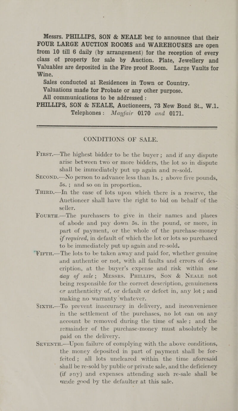 Messrs. PHILLIPS, SON &amp; NEALE beg to announce that their FOUR LARGE AUCTION ROOMS and WAREHOUSES are open from 10 till 6 daily (by arrangement) for the reception of every class of property for sale by Auction. Plate, Jewellery and Valuables are deposited in the Fireproof Room. Large Vaults for Wine. — Sales conducted at Residences in Town or Country. Valuations made for Probate or any other purpose. All communications to be addressed : PHILLIPS, SON &amp; NEALE, Auctioneers, 73 New Bond St., W.1. Telephones: Mayfair 0170 and 0171. LLL  CONDITIONS OF SALE. First.—The highest bidder to be the buyer; and if any dispute arise between two or more bidders, the lot so in dispute shall be immediately put up again and re-sold. SECOND.—No person to advance less than Is. ; above five pounds, 5s.; and so on in proportion. TuirD.—In the case of lots upon which there is a reserve, the Auctioneer shall have the right to bid on behalf of the seller. Fourty.—The purchasers to give in their names and _ places of abode and pay down 5s. in the pound, or more, in part of payment, or the whole of the purchase-money if required, in default of which the lot or lots so purchased to be inmediately put up again and re-sold. “Firtu.—The lots to be taken away and paid for, whether genuine and authentic or not, with all faults and errors of des- cription, at the buyer’s expense and risk within one day of sale; Messrs. Puitiips, Son &amp; NEALE not being responsible for the correct description, genuineness or authenticity of, or default or defect in, any lot ; and making no warranty whatever. SrxtH.—To prevent inaccuracy in delivery, and inconvenience in the settlement of the purchases, no lot can on any account be removed during the time of sale; and the remainder of the purchase-money must absolutely be paid on the delivery. SEVENTH.—Upon failure of complying with the above conditions, the money deposited in part of payment shall be for- feited; all lots uncleared within the time aforesaid - shall be re-sold by public or private sale, and the deficiency (if any) and expenses attending such re-sale shall be made goed by the defaulter at this sale.