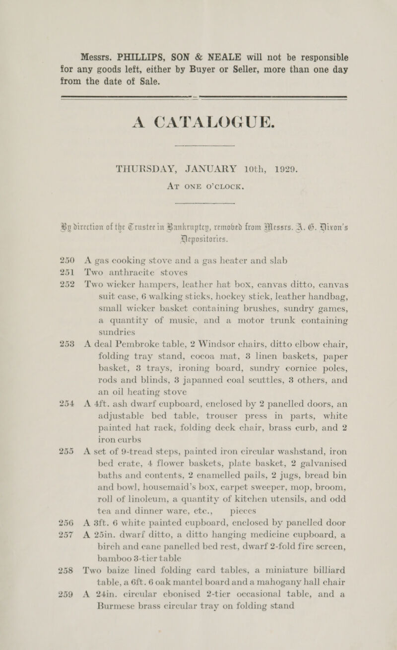 Messrs. PHILLIPS, SON &amp; NEALE will not be responsible for any goods left, either by Buyer or Seller, more than one day from the date of Sale.   A CATALOGUE. THURSDAY, JANUARY 10th, 1929. AT ONE O’CLOCK. Hy direction of the Crustee in Bankruptey, remobed from Messrs. A. G. Dixon's Depositories. 250 A gas cooking stove and a gas heater and slab 251 Two anthracite stoves 252 Two wicker hampers, leather hat box, canvas ditto, canvas suit case, 6 walking sticks, hockey stick, leather handbag, small wicker basket containing brushes, sundry games, a quantity of music, and a motor trunk containing sundries 253 &lt;A deal Pembroke table, 2 Windsor chairs, ditto elbow chair, folding tray stand, cocoa mat, 3 linen baskets, paper basket, 3 trays, ironing board, sundry cornice poles, rods and blinds, 3 japanned coal scuttles, 3 others, and an oil heating stove 254 &lt;A 4ft. ash dwarf cupboard, enclosed by 2 panelled doors, an adjustable bed table, trouser press in parts, white painted hat rack, folding deck chair, brass curb, and 2 iron curbs 255 &lt;A set of 9-tread steps, painted iron circular washstand, iron bed crate, 4 flower baskets, plate basket, 2 galvanised baths and contents, 2 enamelled pails, 2 jugs, bread bin and bowl, housemaid’s box, carpet sweeper, mop, broom, rol] of linoleum, a quantity of kitchen utensils, and odd tea and dinner ware, ete., pieces 256 &lt;A 3ft. 6 white painted cupboard, enclosed by panelled door 257 &lt;A 25in. dwarf ditto, a ditto hanging medicine cupboard, a birch and cane panelled bed rest, dwarf 2-fold fire screen, bamboo 38-tier table 258 Two baize lined folding card tables, a miniature billiard table, a 6ft. 6 oak mantel board and a mahogany hall chair 259 A 24in. circular ebonised 2-tier occasional table, and a Burmese brass circular tray on folding stand