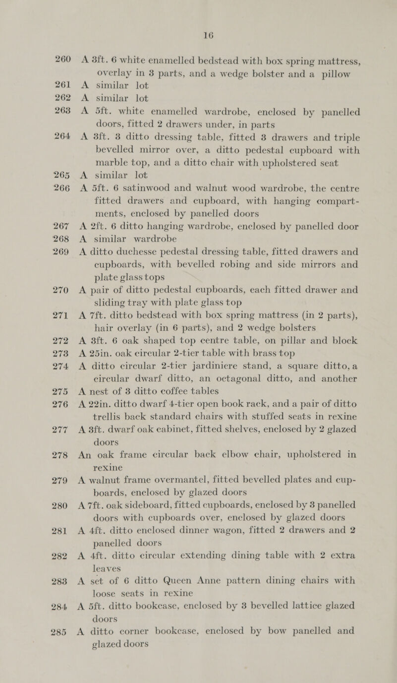 260 261 262 263 264: 265 266 267 268 269 270 271 272 273 274 275 276 277 278 279 280 281 282 283 284 285 16 A 3ft. 6 white enamelled bedstead with box spring mattress, overlay in 8 parts, and a wedge bolster and a_ pillow A similar lot A similar lot A 5ft. white enamelled wardrobe, enclosed by panelled doors, fitted 2 drawers under, in parts A 3ft. 8 ditto dressing table, fitted 8 drawers and triple bevelled mirror over, a ditto pedestal cupboard with marble top, and a ditto chair with upholstered seat A similar lot A 5ft. 6 satinwood and walnut wood wardrobe, the centre fitted drawers and cupboard, with hanging compart- ments, enclosed by panelled doors A 2ft. 6 ditto hanging wardrobe, enclosed by panelled door A similar wardrobe A ditto duchesse pedestal dressing table, fitted drawers and cupboards, with bevelled robing and side mirrors and plate glass tops A pair of ditto pedestal cupboards, each fitted drawer and sliding tray with plate glass top A 7ft. ditto bedstead with box spring mattress (in 2 parts), hair overlay (in 6 parts), and 2 wedge bolsters A 38ft. 6 oak shaped top centre table, on pillar and block A 25in. oak circular 2-tier table with brass top A ditto circular 2-tier jardiniere stand, a square ditto,a circular dwarf ditto, an octagonal ditto, and another A nest of 3 ditto coffee tables A 22in. ditto dwarf 4-tier open book rack, and a pair of ditto trellis back standard chairs with stuffed seats in rexine A 3ft. dwarf oak cabinet, fitted shelves, enclosed by 2 glazed doors An oak frame circular back elbow chair, upholstered in rexine A walnut frame overmantel, fitted bevelled plates and cup- boards, enclosed by glazed doors A 7ft. oak sideboard, fitted cupboards, enclosed by 3 panelled doors with cupboards over, enclosed by glazed doors A 4ft. ditto enclosed dinner wagon, fitted 2 drawers and 2 panelled doors A 4ft. ditto circular extending dining table with 2 extra leaves A set of 6 ditto Queen Anne pattern dining chairs with loose seats in rexine A 5ft. ditto bookease, enclosed by 3 bevelled lattice glazed doors A ditto corner bookcase, enclosed by bow panelled and glazed doors