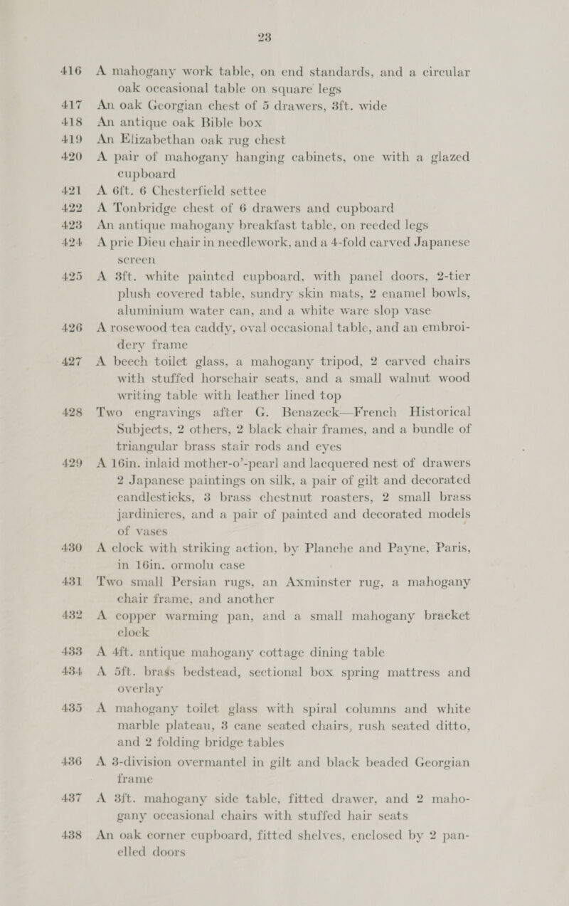 428 429 435 436 437 438 23 A mahogany work table, on end standards, and a circular oak occasional table on square legs An oak Georgian chest of 5 drawers, 3ft. wide An antique oak Bible box An Elizabethan oak rug chest A. pair of mahogany hanging cabinets, one with a glazed cupboard A 6ft. 6 Chesterfield settee A Tonbridge chest of 6 drawers and cupboard An antique mahogany breakfast table, on reeded legs A prie Dieu chair in needlework, and a 4-fold carved Japanese sereen A 8ft. white painted cupboard, with panel doors, 2-tier plush covered table, sundry skin mats, 2 enamel bowls, aluminium water can, and a white ware slop vase A rosewood ‘tea caddy, oval occasional table, and an embroi- dery frame A beech toilet glass, a mahogany tripod, 2 carved chairs with stuffed horsehair seats, and a small walnut wood writing table with leather lined top Two engravings after G. Benazeck—French Historical Subjects, 2 others, 2 black chair frames, and a bundle of triangular brass stair rods and eyes A 16in. inlaid mother-o’-pearl and lacquered nest of drawers 2 Japanese paintings on silk, a pair of gilt and decorated eandlesticks, 3 brass chestnut roasters, 2 small brass jardinieres, and a pair of painted and decorated models of vases A clock with striking action, by Planche and Payne, Paris, in 16in. ormolu ease Two small Persian rugs, an Axminster rug, a mahogany chair frame, and another A copper warming pan, and a small mahogany bracket clock A 4ft. antique mahogany cottage dining table A 5ft. brass bedstead, sectional box spring mattress and overlay A mahogany toilet glass with spiral columns and white marble plateau, 3 cane seated chairs, rush seated ditto, and 2 folding bridge tables A 3-division overmantel in gilt and black beaded Georgian frame A 3ft. mahogany side table, fitted drawer, and 2 maho- gany occasional chairs with stuffed hair seats An oak corner cupboard, fitted shelves, enclosed by 2 pan- elled doors