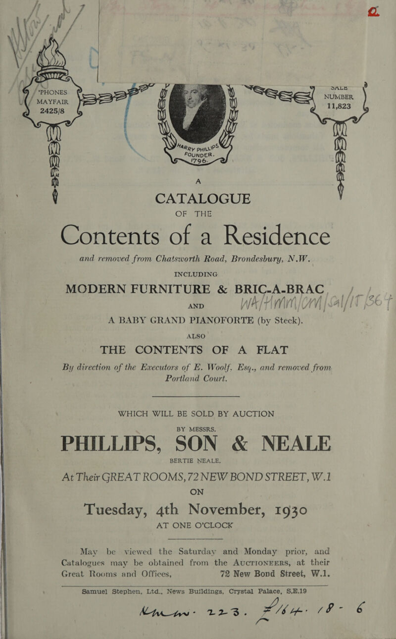       eC SALE 2 Bisa: NUMBER ut / Dey FAIR 2425/8 ot aks i ‘ . MARR, pyiLLie&gt; FOUNDER. S796 A ey CATALOGUE OF THE Contents of a Residence and removed from Chatsworth Road, Brondesbury, N.W. INCLUDING MODERN FURNITURE &amp; PU aan ond] i AND HM UY ‘| “. if | pA A BABY GRAND PIANOFORTE ae Steck). ALSO THE CONTENTS OF A FLAT By direction of the Executors of HE. Woolf, Esq., and removed from Portland Court. . sy WHICH WILL BE SOLD BY AUCTION BY MESSRS. PHILLIPS, SON &amp; NEALE BERTIE NEALE.  Catalogues may be obtained from the AucTrIioNEERS, at their Great Rooms and Offices, 72 New Bond Street, W.1.  hMwiw- 223. she a anes 