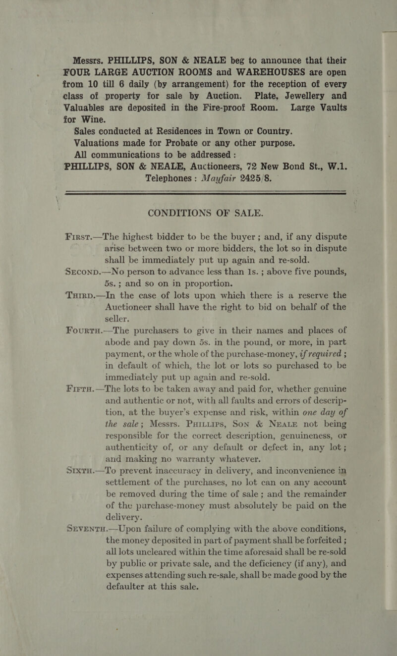 Messrs. PHILLIPS, SON &amp; NEALE beg to announce that their FOUR LARGE AUCTION ROOMS and WAREHOUSES are open from 10 till 6 daily (by arrangement) for the reception of every class of property for sale by Auction. Plate, Jewellery and Valuables are deposited in the Fire-proof Room. Large Vaults for Wine. Sales conducted at Residences in Town or Country. Valuations made for Probate or any other purpose. All communications to be addressed : PHILLIPS, SON &amp; NEALE, Auctioneers, 72 New Bond St., W.1. Telephones : Mayfair 2425/8. ©  CONDITIONS OF SALE. First.—The highest bidder to be the buyer ; and, if any dispute arise between two or more bidders, the lot so in dispute shall be immediately put up again and re-sold. SEconp.—No person to advance less than Is. ; above five pounds, 5s.; and so on in proportion. Tuirp.—In the case of lots upon which there is a reserve the Auctioneer shall have the right to bid on behalf of the seller. Fourtu.—The purchasers to give in their names and places of abode and pay down 5s. in the pound, or more, in part payment, or the whole of the purchase-money, if required ; in default of which, the lot or lots so purchased to be immediately put up again and re-sold. Firtu.—The lots to be taken away and paid for, whether genuine and authentic or not, with all faults and errors of descrip- tion, at the buyer’s expense and risk, within one day of the sale; Messrs. Puituips, Son &amp; NEALE not being responsible for the correct description, genuineness, or authenticity of, or any default or defect in, any lot; and making no warranty whatever. SrxTH.—To prevent inaccuracy in delivery, and inconvenience in settlement of the purchases, no lot can on any account be removed during the time of sale ; and the remainder of the purchase-money must absolutely be paid on the delivery. SEVENTH.—Upon failure of complying with the above conditions, the money deposited in part of payment shall be forfeited ; all lots uncleared within the time aforesaid shall be re-sold by public or private sale, and the deficiency (if any), and expenses attending such re-sale, shall be made good by the defaulter at this sale.