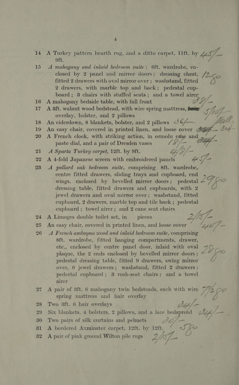 14 15 16 17 18 19 20 21 22 23 24 25 A Turkey pattern hearth rug, and a ditto carpet, 11ft. by LS, ae oft. ( A mahogany and inlaid bedroom suite: 6ft. wardrobe, en- closed by 2 panel and mirror doors; dressing chest, /2_ on fitted 2 drawers with oval mirror over ; washstand, fitted 2 drawers, with marble top and back; pedestal cup- board; 8 chairs with stuffed seats; and a towel airer ff A mahogany bedside table, with fall front 7 S/ — A 3ft. walnut wood bedstead, with wire spring mattress, ihevieg: ‘ F, gon overlay, bolster, and 2 pillows iv i Kf Zp An eiderdown, 8 blankets, bolster, and 2 pillows Se) 6L— fcr An easy chair, covered in printed linen, and loose cover SS Sef A French clock, with striking action, in ormolu case and. paste dial, and a pair of Dresden vases eG, — ae A Sparta Turkey carpet, 12ft. by 9ft. G/F. ea ff / A 4-fold Japanese screen with embroidered panels a S- A pollard oak bedroom suite, comprising 8ft. wardrobe,. centre fitted drawers, sliding trays and cupboard, end : E , pf es wings, enclosed by bevelled mirror doors; pedestal = 7 a dressing table, fitted drawers and cupboards, with 2 jewel drawers and oval mirror over; washstand, fitted cupboard, 2 drawers, marble top and tile back ; pedestal cupboard ; towel airer; and 2 cane seat chairs A Limoges double toilet set, in pieces ZNSE, a P wae ; : o ; An easy chair, covered in printed linen, and loose cover i Z PSG som / A French amboyna wood and inlaid bedroom suite, comprising 8ft. wardrobe, fitted hanging compartments, drawer, etc., enclosed by centre panel door, inlaid with oval. “©. plaque, the 2 ends enclosed by bevelled mirror doors; oe pedestal dressing table, fitted 9 drawers, swing mirror ? over, 6 jewel drawers; washstand, fitted 2 drawers ; pedestal cupboard; 3 rush-seat chairs; and a towel airer ; A pair of 3ft. 6 mahogany twin bedsteads, each with wire 74 5 SOP spring mattress and hair overlay gh : 7 Two 3ft. 6 hair overlays @ Nil ) Six blankets, 4 bolsters, 2 pillows, and a lace bedspread ott fm Two pairs of silk curtains and pelmets Io /— ot A bordered Axminster carpet, 12ft. by 12ft. 4 Ske J 4 A pair of pink ground Wilton pile rugs rg jj if C