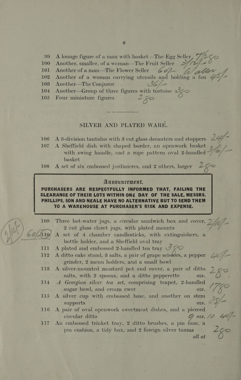 99 100 101 102 103 104 105 106 107 108 8 A lounge figure of a man with basket —The Egg Seller Another, smaller, of a weman—The Fruit Seller ZF é Another of a man—The Flower Seller Ge ifm Z A Another—The Conjuror 56 /-— Another—Group of three figures w ith tortoise eo Four miniature figures &lt; 2 2 SILVER AND PLATED WARE. A 3-division tantalus with 3 cut glass decanters and stoppers A Sheffield dish with shaped border, an openwork basket basket ra) cad ae. , ff a Lf ‘A - on o oe Cc - wn   109 111 112 114 Three hot-water jugs, a circular sandwich box and cover, 2 cut glass claret jugs, with plated mounts A set of 4 chamber candlesticks, with extinguishers, a bottle holder, and a Sheffield oval tray | A plated and embossed 2-handled tea tray VW (© A ditto cake stand, 3 salts, a pair of grape scissors, a pepper grinder, 2 menu holders, and a small bowl A silver-mounted mustard pot and cover, a pair of ditto salts, with 2 spoons, and a ditto pepperette OBS. A Georgian silver tea set, comprising teapot, 2-handled sugar bowl, and cream ewer ORS. A silver cup with embossed base, and another on stem supports OZS. A pair of oval openwork sweetmeat dishes, and a pierced An embossed trinket tray, 2 ditto brushes, a pin case, a pin cushion, a tidy box, and 2 foreign silver tazzas all at 7 fi cof fe f 7 y al S. 7 oft / ’
