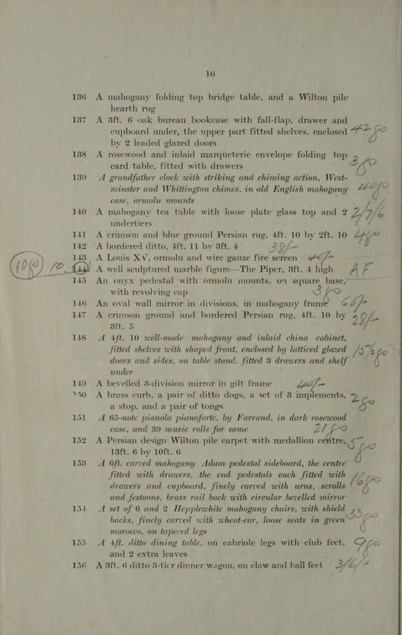 136 137 138 139 10 A mahogany folding top bridge table, and a Wilton pile hearth rug A 3ft. 6 oak bureau bookease with fall-flap, drawer and f cupboard under, the upper part fitted shelves, enclosed ee (oO by 2 leaded glazed doors A A rosewood and inlaid marqueterie envelope folding top: 3 | card table, fitted with drawers Ae A grandfather clock with striking and chiming action, West- case, ormolu mounts A mahogany tea table with loose plate glass top and 2 yy undertiers A crimson and blue ground Persian rug, 4ft. 10 by 2ft. 10: 15 A bordered ditto, 4ft. 11 by 3ft. 4 33/- A Louis XV. ormolu and wire gauze fire screen © if- sf A well sculptured marble figure—The Piper, 3ft. 4 high A af An onyx pedestal with ormolu mounts, on square base,~~~ ~~ with revolving cap Seo An oval wall mirror in divisions, in mahogany frame G df A crimson ground and bordered Persian rug, 4ft. 10 by 9 ve bf 3ft. 5 A Aft. 10 well-made mahogany and inlaid china cabinet, doors and sides, on table stand, fitted 3 drawers and shelf under A brass curb, a pair of ditto dogs, a set of 3 implements, 2. a stop, and a pair of tongs 5? A 65-note pianola pianoforte, by Farrand, in dark rosewood case, and 39 music rolls for same Lt A Persian design Wilton pile carpet with medallion centre, oe oO 13ft. 6 by 10ft. 6 i A 6ft. carved mahogany Adam pedestal sideboard, the centre’ fitied with drawers, the end pedestals each fitted with / Ps drawers and cupboard, finely carved with urns, scrolls ‘© and festoons, brass rail back with circular bevelled mirror A set of 6 and 2 Heppiewhite mahogany chairs, with shield ,._ backs, finely carved with wheat-ear, loose seats in green ~V~ morocco, on tapered legs Q A Aft. ditto dining table, on cabriole legs with club feet,. 4 i and 2 extra leaves 