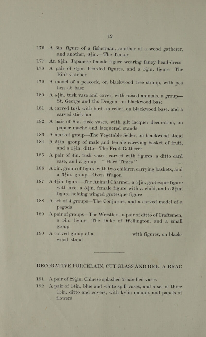181 182 190 12 A 6in. figure of a fisherman, another of a wood gatherer, and another, 64in.—The Tinker An 8}in. Japanese female figure wearing fancy head-dress A pair of 6}in. bearded figures, and a 5lin. figure—The Bird Catcher A model of a peacock, on blackwood tree stump, with pea hen at base A 4}in. tusk vase and cover, with raised animals, a group— St. George and the Dragon, on blackwood base A carved tusk with birds in relief, on blackwood base, and a carved stick fan A pair of 8ia. tusk vases, with gilt lacquer decoration, on papier mache and lacquered stands A market group—The Vegetable Seller, on blackwood stand A 5}in. group of male and female carrying basket of fruit, and a 5}in. ditto—The Fruit Gatherer A pair of 4in. tusk vases, carved with figures, a ditto card case, and a group—‘* Hard Times ”’ A 5in. group of figure with two children carrying baskets, and a 33in. group—Oxen Wagon A 43in. figure—The Animal Charmer, a 44in. grotesque figure with axe, a 3}in. female figure with a child, and a 33in. figure holding winged grotesque figure A set of 4 groups—The Conjurers, and a carved model of a pagoda A pair of groups—The Wrestlers, a pair of ditto of Craftsmen, a 5in. figure—The Duke of Wellington, and a small group A carved group of a with figures, on black- wood stand  191 192 A pair of 224in. Chinese splashed 2-handled vases 2 ] A pair of 14in. blue and white spill vases, and a set of three 15in. ditto and covers, with kylin mounts and panels of flowers