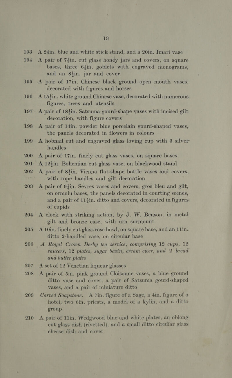 193 194 195 196 197 fe 199 200 201 202 203 204 205 206 207 208 209 13 A 24in. blue and white stick stand, and a 20in. Imari vase A pair of 74in. cut glass honey jars and covers, on square bases, three 64in. goblets with engraved monograms, and an 84in. jar and cover A pair of 17in. Chinese black ground open mouth vases, decorated with figures and horses A. 154in. white ground Chinese vase, decorated with numerous. figures, trees and utensils A pair of 184in. Satsuma gourd-shape vases with incised gilt decoration, with figure covers A pair of 14in. powder blue porcelain gourd-shaped vases, the panels decorated in flowers in colours A hobnail cut and engraved glass loving cup with 3 silver handles A pair of 17in. finely cut glass vases, on square bases A. 124in. Bohemian cut glass vase, on blackwood stand A. pair of 84in. Vienna flat-shape bottle vases and covers,. with rope handles and gilt decoration A pair of 9}in. Sevres vases and covers, gros bleu and gilt, on, ormolu bases, the panels decorated in courting scenes, and a pair of 11tin. ditto and covers, decorated in figures. of cupids A clock with striking action, by J. W. Benson, in metal gilt and bronze case, with urn surmount A 10in. finely cut glass rose bowl, on square base, and an 11in. ditto 2-handled vase, on circular base A Royal Crown Derby tea service, comprising 12 cups, 12 saucers, 12 plates, sugar basin, cream ewer, and 2 bread and butter plates A set of 12 Venetian liqueur glasses A pair of 5in. pink ground Cloisonne vases, a blue ground ditto vase and cover, a pair of Satsuma gourd-shaped vases, and a pair of miniature ditto Carved Soapstone. A Tin. figure of a Sage, a 4in. figure of a hotei, two 6in. priests, a model of a kylin, and a ditto group A pair of 1lin. Wedgwood blue and white plates, an oblong cut glass dish (rivetted), and a small ditto circular glass cheese dish and cover