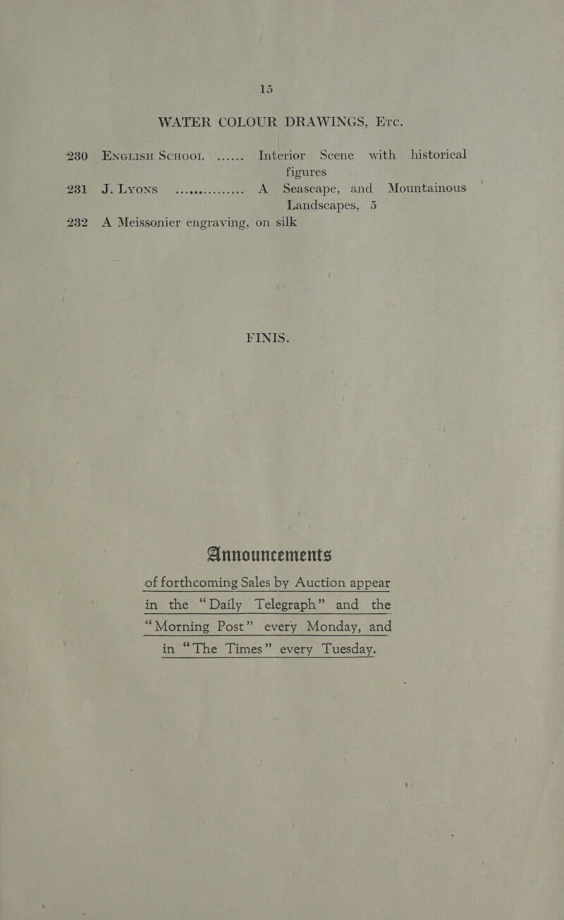 WATER COLOUR DRAWINGS, Erc. 230 . ENGLISH SCHOOL ...... Interior Scene with historical figures ee LGVONS | s.senecssesy yes A Seascape, and Mountainous Landscapes, 5 232 &lt;A Meissonier engraving, on silk FINIS. Announcements of forthcoming Sales by Auction appear in the “Daily Telegraph” and the “Morning Post” every Monday, and in “The Times” every Tuesday.