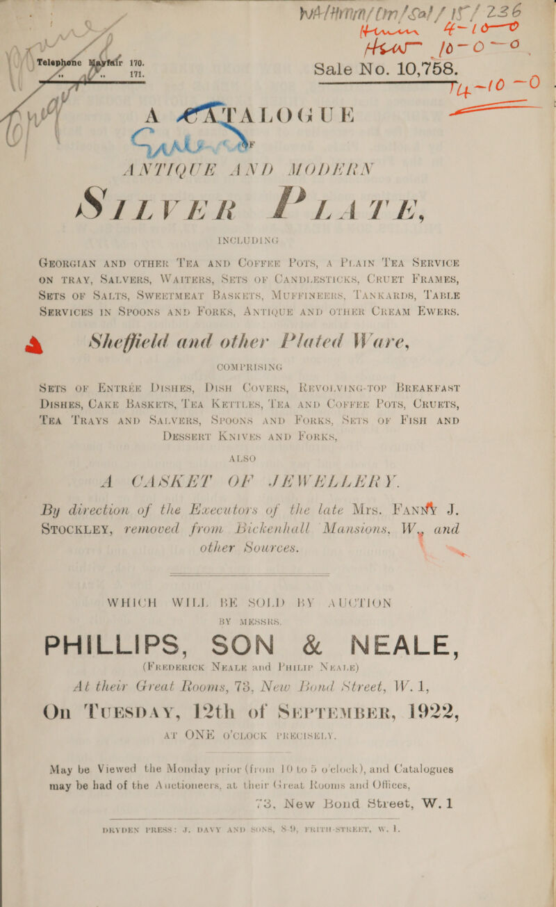 o—O Yeu [o- Oey Sale No. 10, 758. ———————F,,-10 —0 | TALOGUE , pa dtinn/ Om/s ‘tin Sa} / LS 1 236 7 Se oe  ANTIQUE AND MODERN Saiver PLATE, INCLUDING GEORGIAN AND OTHER T'EA AND Corrrer Ports, A PLAIN TEA SERVICE ON TRAY, SALVERS, WAITERS, SETS OF CANDLESTICKS, CRUET FRAMES, SETS OF SALTS, SWEETMEAT BASKETS, MUFFINEERS, TANKARDS, ‘TABLE SERVICES IN SPOONS AND ForkKs, ANTIQUE AND OTHER CREAM EWERS. ¥ ep We pees F het ieee » Sheffield and other Plated Ware, COMPRISING Sers or Entree Disues, Dish Covers, RevoLVING-TOoP BREAKFAST Disues, Cake Baskets, TEA Kerriks, TEA AND Corrrer POTS, CRUETS, TEA TRAYS AND SALVERS, SPOONS AND FORKS, SETS OF FISH AND DESSERT KNIVES AND FORKS, A CASKET OF JHWEHELLERY. By direction of the Executors of the late Mrs. Fann J. STOCKLEY, removed from bickenhall Mansions, W, and other Sources. \ &lt;i  WHICH WILL BE SOLD BY AUCTION BY MESSRS. PHILLIPS, SON &amp; NEALE, | |  (FREDERICK NEALE and Partie Neate) At ther Great Rooms, 73, New Bond Street, W.1 On TUESDAY, 12th of SEPTEMBER, 1922, At ONH O’CLOCK PRECISELY. May be Viewed the Monday prior (from 10 to 5 o'clock), and Catalogues may be had of the Auctioneers, at their Great Rooms and Offices, 73, New Bond Street, W.1 DRYDEN PRESS: J. DAVY AND SONS, 58-9, FRITH-STREET, W. 1.