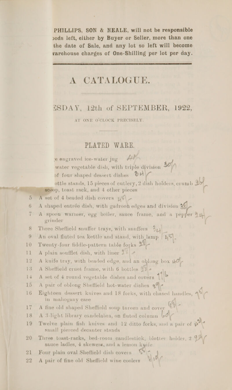 PHILLIPS, SON &amp; NEALE, will not be responsible 20ds left, either by Buyer or Seller, more than one the date of Sale, and any lot so left will become varehouse charges of One-Shilling per lot per day.   A CATALOGUE.  ISDAY, 12th of SEPTEMBER, 1922, AT ONE O'CLOCK PRECISELY. PLATED WARE. , F #,35 ‘e engraved ice-water Jug pte water vegetable dish, with triple division sa ' of four shaped dessert dishes ou ( ottle stands, 15 pieces of cutlery, 2 dish holders, crumb abt op, toast rack, and 4 other pieces A set of 4 beaded dish covers y » A shaped entrée dish, with gadrooh edges and division 3$ I oS or A Spoon warmer, egg boiler, sauce frame, and a pepper yaw grinder 8 Three Shefheld snuffer trays, with snuffers 3 7 9 An oval fluted tea kettle and stand, with lamp BS}. 10 Twenty-four fiddle-pattern table forks 22 11 A plain soufflet dish, with liner 2 ¢ 12. A knife tray, with beaded edge, and an ohlong box Ho 13. A Shefheld eruet frame, with 6 bottles 93 4 4if 14 A set of 4 round vegetable dishes and covers |\.” 15 A pair of oblong Sheffield hot-water dishes a\- a 16 Eighteen dessert knives and 18 forks, with eueeel handles, + * in mahogany case oo ’ \ 17 A fine old shaped Sheffield soup tureen and cover bY - 18 A 3-light library candelabra, on fluted column 9 O\ : .) 19 Twelve plain fish knives and 12 ditto forks, and a pair of &amp; \% small pierced decanter stands 20 Three toast-racks, bed-room candlestick, blotter holder, 2 qy { sauce ladles, 4 skewers, and a lemon kyile ' 21 Four plain oval Sheffield dish covers S\- ea 22 A pair of fine old Sheffield wine coolers Ary’