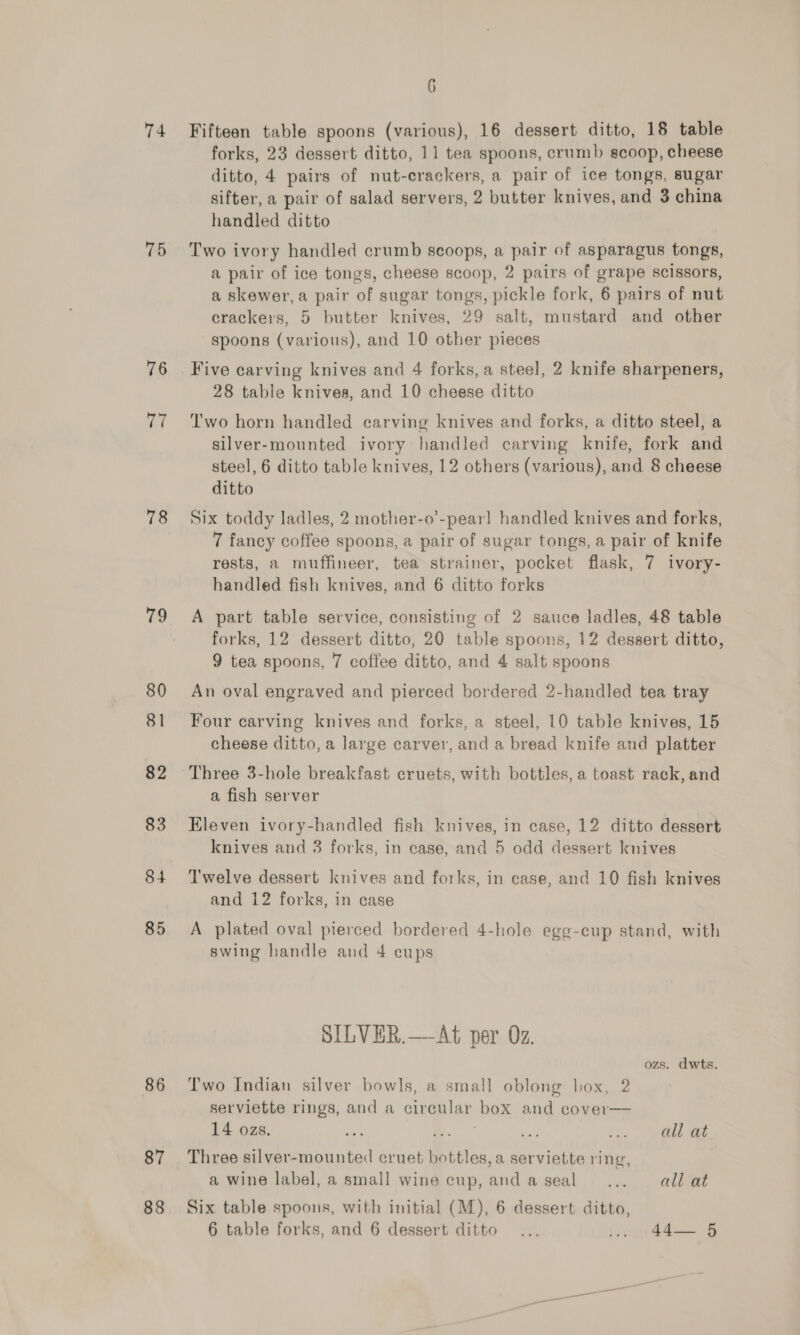74 75 76 rad 78 79 80 81 82 83 84 85 86 87 88 6 Fifteen table spoons (various), 16 dessert ditto, 18 table forks, 23 dessert ditto, 11 tea spoons, crumb scoop, cheese ditto, 4 pairs of nut-crackers, a pair of ice tongs, sugar sifter, a pair of salad servers, 2 butter knives, and 3 china handled ditto Two ivory handled crumb scoops, a pair of asparagus tongs, a pair of ice tongs, cheese scoop, 2 pairs of grape scissors, a skewer, a pair of sugar tongs, pickle fork, 6 pairs of nut crackers, 5 butter knives, 29 salt, mustard and other spoons (various), and 10 other pieces Five carving knives and 4 forks, a steel, 2 knife sharpeners, 28 table knives, and 10 cheese ditto Two horn handled carving knives and forks, a ditto steel, a silver-mounted ivory handled carving knife, fork and steel, 6 ditto table knives, 12 others (various), and 8 cheese ditto Six toddy ladles, 2 mother-o’-pearl handled knives and forks, 7 fancy coffee spoons, a pair of sugar tongs, a pair of knife rests, a muffineer, tea strainer, pocket flask, 7 ivory- handled fish knives, and 6 ditto forks A part table service, consisting of 2 sauce ladles, 48 table forks, 12 dessert ditto, 20 table spoons, 12 dessert ditto, 9 tea spoons, 7 coffee ditto, and 4 salt spoons An oval engraved and pierced bordered 2-handled tea tray Four carving knives and forks, a steel, 10 table knives, 15 cheese ditto, a large carver, and a bread knife and platter Three 3-hole breakfast cruets, with bottles, a toast rack, and a fish server Eleven ivory-handled fish knives, in case, 12 ditto dessert knives and 3 forks, in case, and 5 odd dessert knives T'welve dessert knives and forks, in case, and 10 fish knives and 12 forks, in case A plated oval pierced bordered 4-hole egg-cup stand, with swing handle and 4 cups SILVER.—At per Oz. ozs. dwts. Two Indian silver bowls, a small oblong box, 2 serviette rings, and a circular box and cover— 14 ozs. all at Three silver-mounted cruet bottles, a serviette ring, a wine label, a small wine cup, andaseal ... all at Six table spoons, with initial (M), 6 dessert ditto, 6 table forks, and 6 dessert ditto ... Wind So
