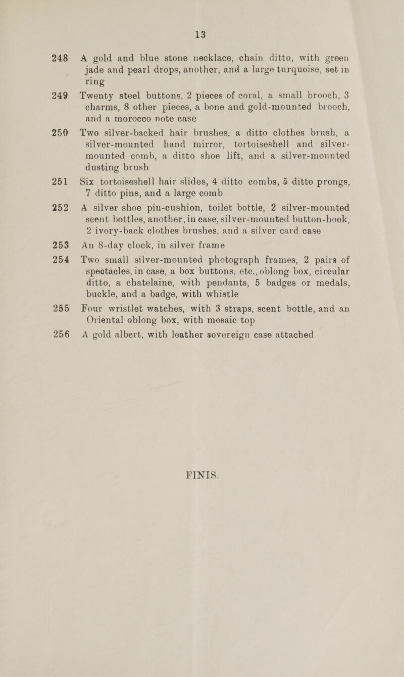 248 249 250 251 252 253 254 255 256 13 A gold and blue stone necklace, chain ditto, with green jade and pearl drops, another, and a large turquoise, set in ring Twenty steel buttons, 2 pieces of coral, a small brooch, 3 charms, 8 other pieces, a bone and gold-mounted brooch, and a morocco note case Two silver-backed hair brushes, a ditto clothes brush, a silver-mounted hand mirror, tortoiseshell and _ silver- mounted comb, a ditto shoe lift, and a silver-mounted dusting brush Six tortoiseshell hair slides, 4 ditto combs, 5 ditto prongs, 7 ditto pins, and a large comb A silver shoe pin-cushion, toilet bottle, 2 silver-mounted scent bottles, another, in case, silver-mounted button-hook, 2 ivory-back clothes brushes, and a silver card case An 8-day clock, in silver frame Two small silver-mounted photograph frames, 2 pairs of spectacles, in case, a box buttons, etc., oblong box, circular ditto, a chatelaine, with pendants, 5 badges or medals, buckle, and a badge, with whistle Four wristlet watches, with 3 straps, scent bottle, and an Oriental oblong box, with mosaic top A gold albert, with leather sovereign case attached FINIS.