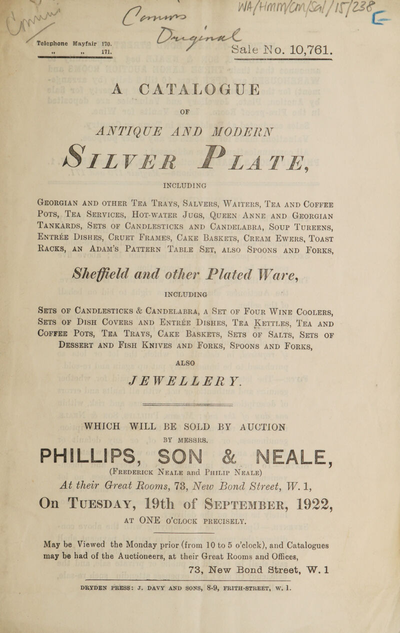 a oe WA/HMNYVOM Sal, ay, 236 Rt Cenene | e , 4 Mayfair 170. Dragenal ‘ e 171, Sale No. 10,761.   A CATALOGUE ANTIQUE AND MODERN Srivier Prarn, INCLUDING  GEORGIAN AND OTHER TRA Trays, SALVERS, WAITERS, TEA AND COFFEE Pots,. TEA Services, Hot-warer JuGs, QUEEN ANNE AND GEORGIAN TANKARDS, SETS OF CANDLESTICKS AND CANDELABRA, SOUP TUREENS, ENTREE Dishes, Crunt Frames, Cake Baskets, Crzam Ewnrs, TOoAst Racks, AN ADAM’s PATTERN TABLE Set, ALSO Spoons AND Forks, Sheffield and other Plated MG fin INCLUDING SETS OF CANDLESTICKS &amp; CANDELABRA, A SET oF Four Wine Cootmrs, SETS OF DisH Covers AND ENTREE Disues, Tea Kerries, TEA AND CorreE Pots, TxA Trays, Cake Baskets, Sets or Sats, SeTs oF DESSERT AND FisH KNIVES AND ForKS, SPOONS AND Forks, ALSO JHWEHELLERY. WHICH WILL BE SOLD BY AUCTION PHILLIPS, SON &amp; NEALE, Tele NeaLe and Paruie Neate) At their Great Rooms, 78, New Bond Street, W.1, On TuESDAY, 19th of SupremBer, 1922, AT ONE O'CLOCK PRECISELY.  May be Viewed the Monday prior (from 10 to 5 o’clock), and Catalogues may be had of the Auctioneers, at their Great Rooms and Offices, 73, New Bond Street, W.1  DRYDEN PRESS: J. DAVY AND SONS, 8-9, FRITH-STREET, W. 1.