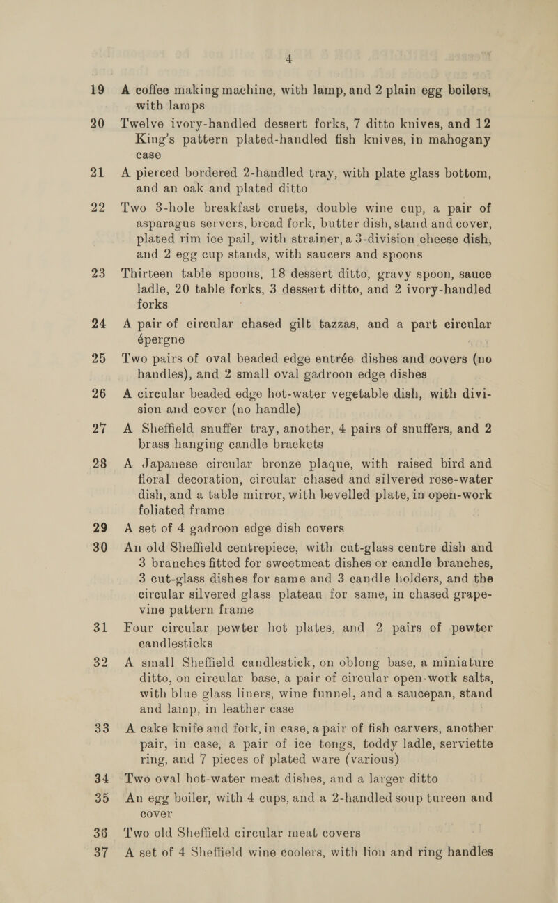 19 20 21 22 23 24 25 26 27 28 29 30 31 32 33 34 35 36 4 A coffee making machine, with lamp, and 2 plain egg boilers, with lamps Twelve ivory-handled dessert forks, 7 ditto knives, and 12 King’s pattern plated-handled fish knives, in mahogany case A piereed bordered 2-handled tray, with plate glass bottom, and an oak and plated ditto Two 3-hole breakfast cruets, double wine cup, a pair of asparagus servers, bread fork, butter dish, stand and cover, plated rim ice pail, with strainer, a 3-division cheese dish, and 2 egg cup stands, with saucers and spoons Thirteen table spoons, 18 dessert ditto, gravy spoon, sauce ladle, 20 table forks, 3 dessert ditto, and 2 ivory-handled forks A pair of circular chased gilt tazzas, and a part circular épergne Two pairs of oval beaded edge entrée dishes and covers (no handles), and 2 small oval gadroon edge dishes A circular beaded edge hot-water vegetable dish, with divi- sion and cover (no handle) A Sheffield snuffer tray, another, 4 pairs of snuffers, and 2 brass hanging candle brackets A Japanese circular bronze plaque, with raised bird and floral decoration, circular chased and silvered rose-water dish, and a table mirror, with bevelled plate, in open-work foliated frame A set of 4 gadroon edge dish covers An old Sheffield centrepiece, with cut-glass centre dish and 3 branches fitted for sweetmeat dishes or candle branches, 3 cut-glass dishes for same and 3 candle holders, and the circular silvered glass plateau for same, in chased grape- vine pattern frame Four circular pewter hot plates, and 2 pairs of pewter candlesticks A small Sheffield candlestick, on oblong base, a miniature ditto, on circular base, a pair of circular open-work salts, with blue glass liners, wine funnel, and a saucepan, stand and lamp, in leather case A cake knife and fork, in case, a pair of fish carvers, another pair, in case, a pair of ice tongs, toddy ladle, serviette ring, and 7 pieces of plated ware (various) Two oval hot-water meat dishes, and a larger ditto An egg boiler, with 4 cups, and a 2-handled soup tureen and cover Two old Sheffield circular meat covers