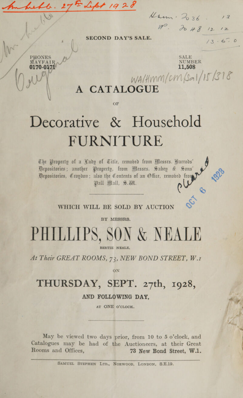  WHICH WILL BE SOLD BY AUCTION ss) BY MESSRS. PHILLIPS, SON &amp; NEALE At Their GREAT ROOMS, 73, NEW BOND STREET, W.1 ON THURSDAY, SEPT. 27th, 1928, AND FOLLOWING DAY, AT ONE O’CLOCK. May be viewed two days prior, from 10 to 5 o’clock, and Catalogues may be had of the Auctioneers, at their Great Rooms and Offices, SAMUEL STEPHEN LTD,, Norwoop, LoNnpon, S.E.19.   &lt; -_— &gt; Kham. A 36 / Wr? Do 4 a /2 /&gt;= SECOND DAY’S SALE. ihe en PHONES AL f SALE MAYFAIR, /~ NUMBER 0170-0471 11,508 ) . | yy WAH (CN Bal/H 10 | 7 \ A CATALOGUE , OF Decorative &amp; Household Che Property of a Rady of Title, remobed from Messrs. Harrods’ Heposttories ; another Property, from WWessrs. Sabey &amp; Sons’ cs Hepositories, Cropdon; also the Contents of an Ofhce, remobed fron SV Pall Mall, Sa. Con arg S oO