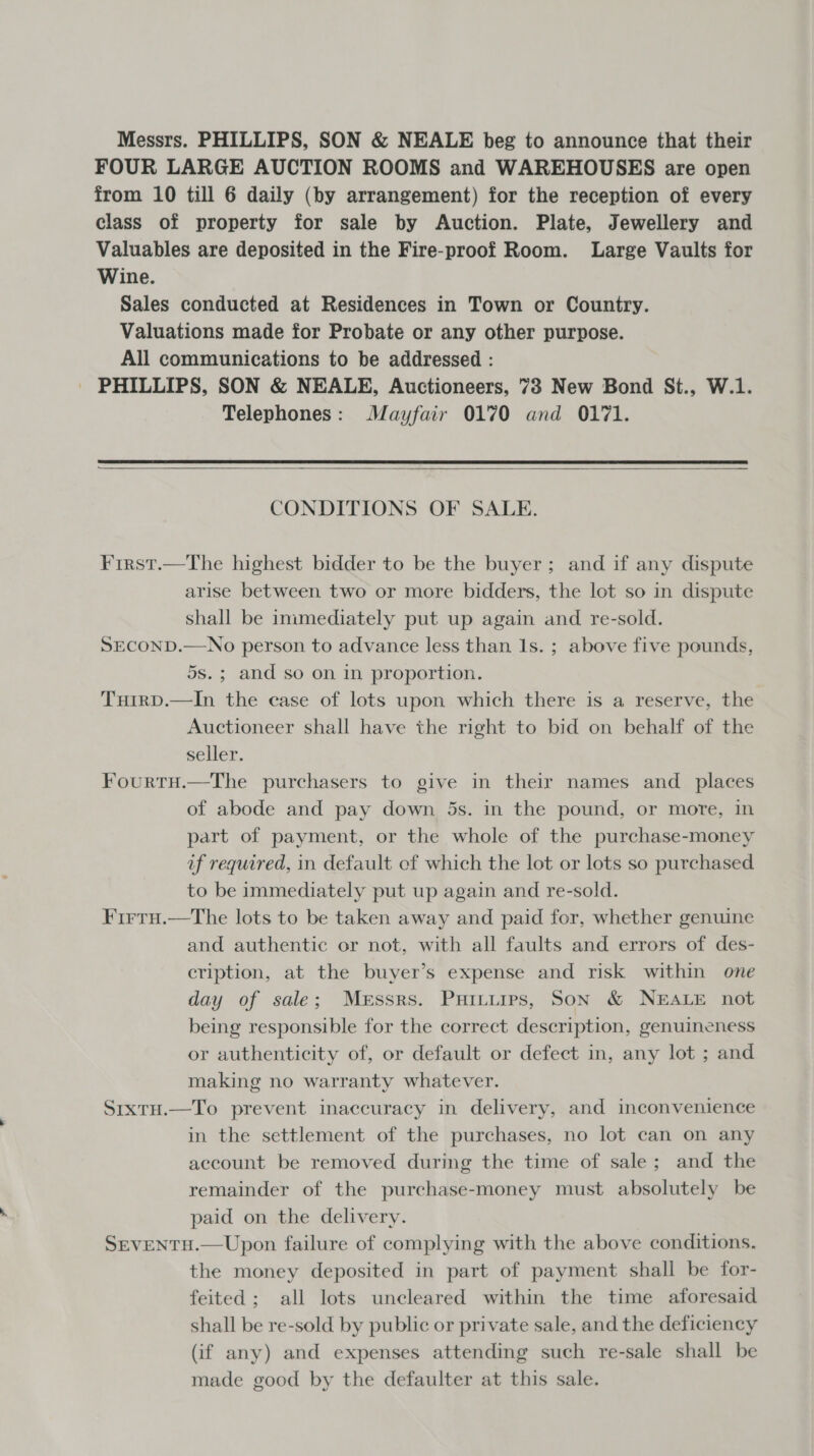 Messrs. PHILLIPS, SON &amp; NEALE beg to announce that their FOUR LARGE AUCTION ROOMS and WAREHOUSES are open from 10 till 6 daily (by arrangement) for the reception of every class of property for sale by Auction. Plate, Jewellery and Valuables are deposited in the Fire-proof Room. Large Vaults for Wine. Sales conducted at Residences in Town or Country. Valuations made for Probate or any other purpose. All communications to be addressed : - PHILLIPS, SON &amp; NEALE, Auctioneers, 73 New Bond St., W.1. Telephones: Mayfair 0170 and 0171.   CONDITIONS OF SALE. Frrst.—The highest bidder to be the buyer; and if any dispute arise between two or more bidders, the lot so in dispute shall be inimediately put up again and re-sold. SECOND.—No person to advance less than 1s. ; above five pounds, 5s.; and so on in proportion. Tuirp.—In the case of lots upon which there is a reserve, the Auctioneer shall have the right to bid on behalf of the seller. Fourtu.—The purchasers to give in their names and _ places of abode and pay down 5s. in the pound, or more, in part of payment, or the whole of the purchase-money af required, in default of which the lot or lots so purchased to be immediately put up again and re-sold. Firtu.—The lots to be taken away and paid for, whether genuine and authentic or not, with all faults and errors of des- cription, at the buyer’s expense and risk within one day of sale; Messrs. Puitutirs, Son &amp; NEALE not being responsible for the correct description, genuineness or authenticity of, or default or defect in, any lot ; and making no warranty whatever. SixtH.—To prevent inaccuracy in delivery, and inconvenience in the settlement of the purchases, no lot can on any account be removed during the time of sale; and the remainder of the purchase-money must absolutely be paid on the delivery. SrEVENTH.—Upon failure of complying with the above conditions, the money deposited in part of payment shall be for- feited; all lots uncleared within the time aforesaid shall be re-sold by public or private sale, and the deficiency (if any) and expenses attending such re-sale shall be made good by the defaulter at this sale.