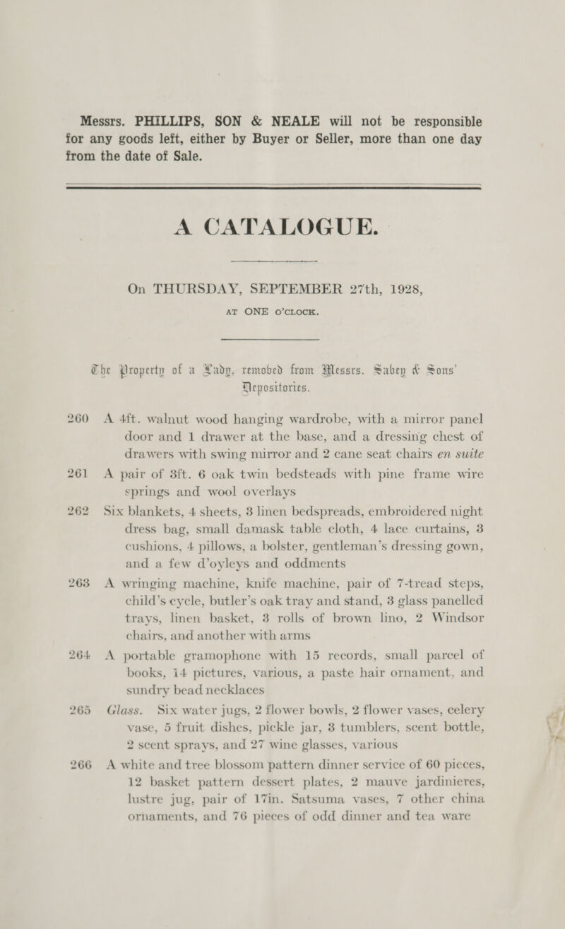 Messrs. PHILLIPS, SON &amp; NEALE will not be responsible for any goods left, either by Buyer or Seller, more than one day from the date of Sale.  A CATALOGUE. On THURSDAY, SEPTEMBER 27th, 1928, AT ONE O’CLOCK. Che Property of a Xadp, removed from Messrs. Subep &amp; Sons’ Heposttories. 260 A 4ft. walnut wood hanging wardrobe, with a mirror panel door and 1 drawer at the base, and a dressing chest of drawers with swing mirror and 2 cane seat chairs en suite 261 &lt;A pair of 3ft. 6 oak twin bedsteads with pine frame wire springs and wool overlays 262 Six blankets, 4 sheets, 3 linen bedspreads, embroidered night dress bag, small damask table cloth, 4 lace curtains, 3 cushions, 4 pillows, a bolster, gentleman’s dressing gown, and a few d’oyleys and oddments 263 &lt;A wringing machine, knife machine, pair of 7-tread steps, child’s cycle, butler’s oak tray and stand, 3 glass panelled trays, linen basket, 3 rolls of brown lno, 2 Windsor chairs, and another with arms 264 A portable gramophone with 15 records, small parcel of books, i4 pictures, various, a paste hair ornament, and sundry bead necklaces 265 Glass. Six water jugs, 2 flower bowls, 2 flower vases, celery vase, 5 fruit dishes, pickle jar, 3 tumblers, scent bottle, 2 scent sprays, and 27 wine glasses, various 266 A white and tree blossom pattern dinner service of 60 pieces, 12 basket pattern dessert plates, 2 mauve jardinieres, lustre jug, pair of 17m. Satsuma vases, 7 other china ornaments, and 76 pieces of odd dinner and tea ware