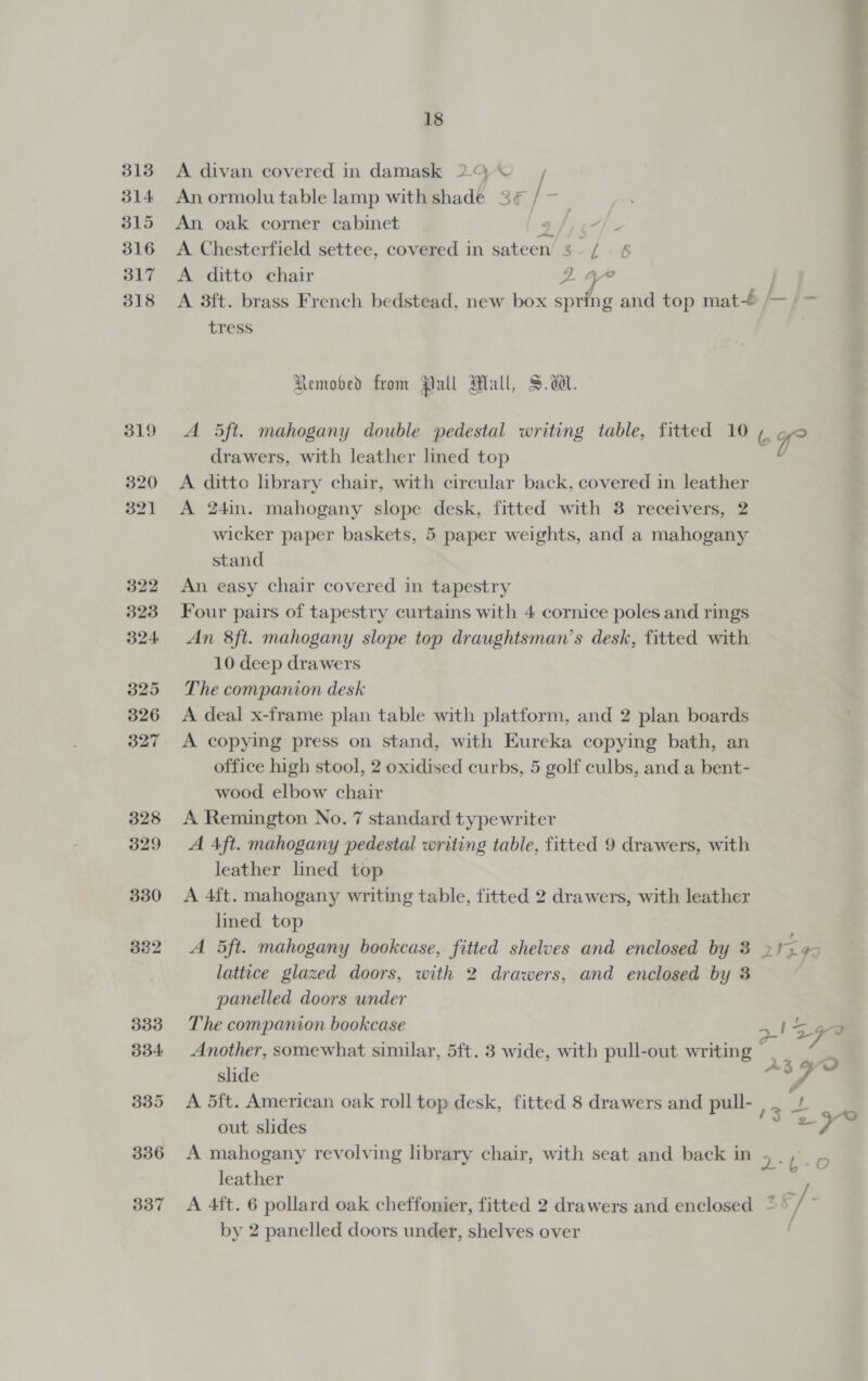 314 315 316 317 318 319 320 321 322 323 324 325 326 327 328 329 330 332 333 334 335 336 337 18 A divan covered in damask 2. © / An ormolu table lamp with shade 3 / — An oak corner cabinet 2 eps. A Chesterfield settee, covered in sateen 3 /. 6 A ditto chair 2 4”  | tress Remobed from Pall Mall, S$. da. A 5ft. mahogany double pedestal writing table, fitted 10 drawers, with leather lmed top A ditto library chair, with circular back, covered in leather A 24in. mahogany slope desk, fitted with 3 receivers, 2 wicker paper baskets, 5 paper weights, and a mahogany stand An easy chair covered in tapestry Four pairs of tapestry curtains with 4 cornice poles and rings An 8ft. mahogany slope top draughtsman’s desk, fitted with 10 deep drawers The companion desk A deal x-frame plan table with platform, and 2 plan boards A copying press on stand, with Eureka copying bath, an office high stool, 2 oxidised curbs, 5 golf culbs, and a bent- wood elbow chair A Remington No. 7 standard typewriter A Aft. mahogany pedestal writing table, fitted 9 drawers, with leather lined top A 4ft. mahogany writing table, fitted 2 drawers, with leather lined top A 5ft. mahogany bookcase, fitted shelves and enclosed by 3 lattice glazed doors, with 2 drawers, and enclosed by 3 panelled doors under The companion bookcase Another, somewhat similar, 5ft. 3 wide, with pull-out writing slide A 5ft. American oak roll top desk, fitted 8 drawers and pull- out slides A mahogany revolving library chair, with seat and back in leather A 4ft. 6 pollard oak cheffonier, fitted 2 drawers and enclosed by 2 panelled doors under, shelves over 6 gy 2-t-+0O 36/- /