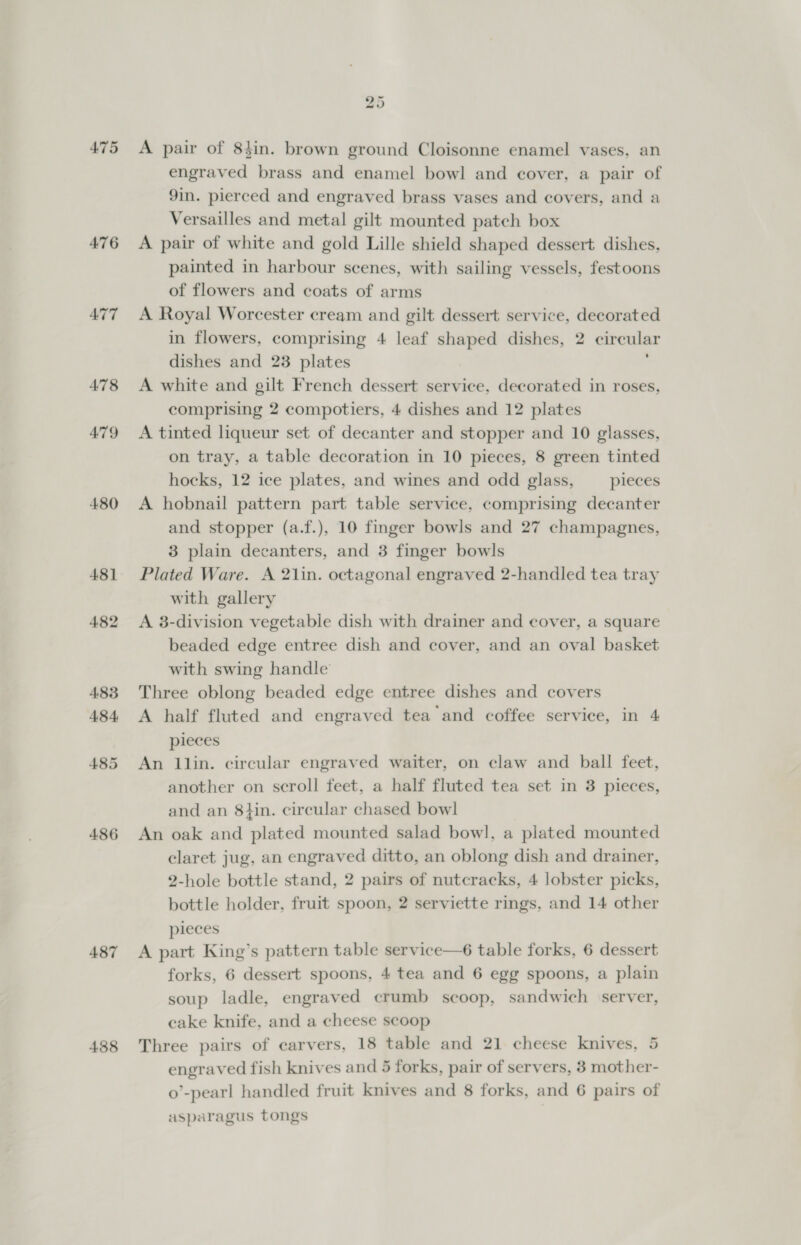 475 476 479 480 481 482 486 487 488 25 A pair of 84in. brown ground Cloisonne enamel vases, an engraved brass and enamel bowl and cover, a pair of 9in. pierced and engraved brass vases and covers, and a Versailles and metal gilt mounted patch box A pair of white and gold Lille shield shaped dessert dishes, painted in harbour scenes, with sailing vessels, festoons of flowers and coats of arms A Royal Worcester cream and gilt dessert service, decorated in flowers, comprising 4 leaf shaped dishes, 2 circular dishes and 23 plates A white and gilt French dessert service, decorated in roses, comprising 2 compotiers, 4 dishes and 12 plates A tinted liqueur set of decanter and stopper and 10 glasses, on tray, a table decoration in 10 pieces, 8 green tinted hocks, 12 ice plates, and wines and odd glass, pieces A hobnail pattern part table service, comprising decanter and stopper (a.f.), 10 finger bowls and 27 champagnes, 3 plain decanters, and 3 finger bowls Plated Ware. A 21in. octagonal engraved 2-handled tea tray with gallery A 3-division vegetable dish with drainer and cover, a square beaded edge entree dish and cover, and an oval basket with swing handle Three oblong beaded edge entree dishes and covers A half fluted and engraved tea and coffee service, in 4 pieces An llin. circular engraved waiter, on claw and ball feet, another on scroll feet, a half fluted tea set in 3 pieces, and an 8tin. circular chased bowl An oak and plated mounted salad bowl, a plated mounted claret jug, an engraved ditto, an oblong dish and drainer, 2-hole bottle stand, 2 pairs of nutcracks, 4 lobster picks, bottle holder, fruit spoon, 2 serviette rings, and 14 other pieces A part King’s pattern table service—6 table forks, 6 dessert forks, 6 dessert spoons, 4 tea and 6 egg spoons, a plain soup ladle, engraved crumb scoop, sandwich server, cake knife, and a cheese scoop Three pairs of carvers, 18 table and 21 cheese knives, 5 engraved fish knives and 5 forks, pair of servers, 3 mother- o’-pearl handled fruit knives and 8 forks, and 6 pairs of asparagus tongs