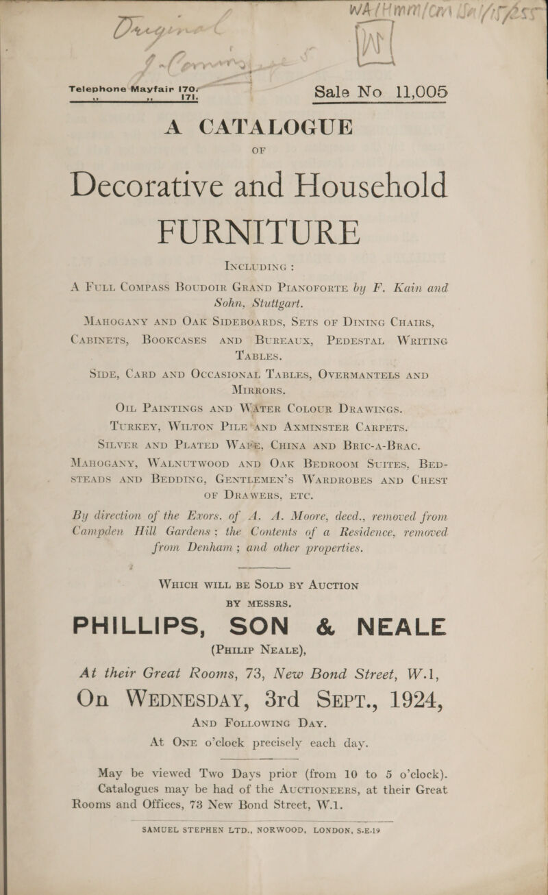 Tow ‘ cual | y WA/ Hmm/cn VA we Seem ie AM JAS f  aA J     Day ey / | “ ~ [“p wm v2 hh er Sale No 11,005 ) A CATALOGUE OF Decorative and Household FURNITURE INCLUDING : i tt A FuLui Compass Bouporr GRAND PIANOFORTE by F. Kain and , Sohn, Stuttgart. MAHOGANY AND OAK SIDEBOARDS, SETS OF Dininc CHAIRS, CABINETS, BooKcASES AND BUREAUX, PEDESTAL WRITING TABLES. SIDE, CARD AND OCCASIONAL TABLES, OVERMANTELS AND MIRRORS. O1t ParnTINGs AND WATER CoLour Drawincs. TURKEY, WILTON PILE ‘AND AXMINSTER CARPETS. SILVER AND PLATED Wave, CHINA AND Bric-a-Brac. | ManoGaNy, WALNUTWOOD AND Oak BEDROOM SwuirEs, BED- STEADS AND BEDDING, GENTLEMEN’S WARDROBES AND CHEST OF DRAWERS, ETC. By direction of the Exors. of A. A. Moore, decd., removed from Campden Hill Gardens; the Contents of a Residence, removed from Denham ; and other properties. WHICH WILL BE SOLD By AUCTION BY MESSRS, PHILLIPS, SON &amp; NEALE (PHitip NEALE), At their Great Rooms, 73, New Bond Street, W.1, On WEDNESDAY, 3rd SeEpT., 1924, ANd FoLuowinc Day. At ONE o’clock precisely each day. Catalogues may be had of the AucTIONEERS, at their Great | Rooms and Offices, 73 New Bond Street, W.1. 22s : — | SAMUEL STEPHEN LTD., NORWOOD, LONDON, S.E.19 | 