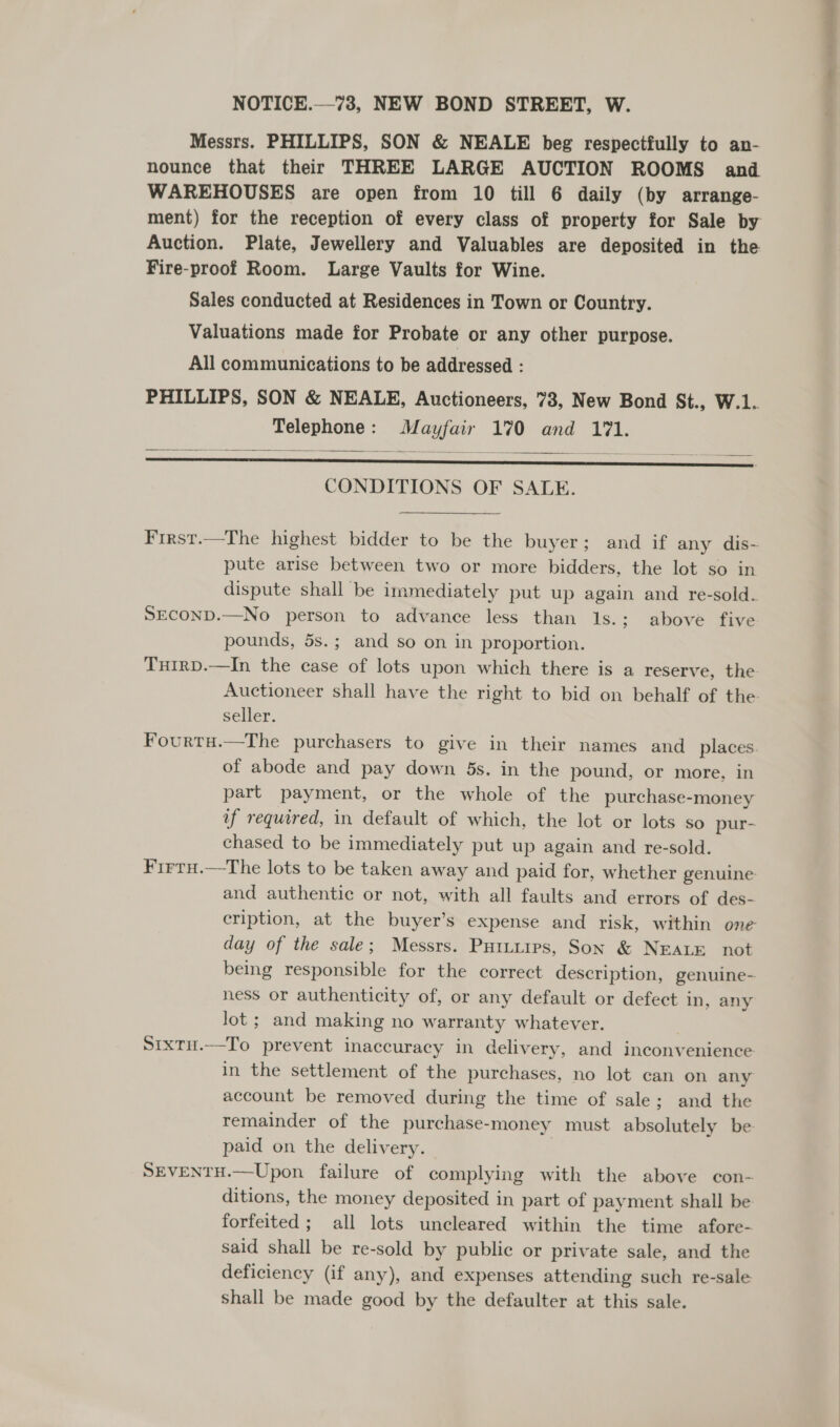 Messrs. PHILLIPS, SON &amp; NEALE beg respectfully to an- nounce that their THREE LARGE AUCTION ROOMS and WAREHOUSES are open from 10 till 6 daily (by arrange- Auction. Plate, Jewellery and Valuables are deposited in the Fire-proof Room. Large Vaults for Wine. Sales conducted at Residences in Town or Country. Valuations made for Probate or any other purpose. All communications to be addressed : PHILLIPS, SON &amp; NEALE, Auctioneers, 73, New Bond St., W.1. Telephone: Mayfair 170 and 171. . CONDITIONS OF SALE.    First.—The highest bidder to be the buyer; and if any dis- pute arise between two or more bidders, the lot so in dispute shall be immediately put up again and re-sold. SECOND.—No person to advance less than 1s.; above five pounds, 5s.; and so on in proportion. Turrp.—In the case of lots upon which there is a reserve, the seller. Fourtu.—The purchasers to give in their names and places. of abode and pay down 5s. in the pound, or more, in part payment, or the whole of the purchase-money if required, in default of which, the lot or lots so pur- chased to be immediately put up again and re-sold. Firru.—tThe lots to be taken away and paid for, whether genuine: and authentic or not, with all faults and errors of des- eription, at the buyer’s expense and risk, within ene day of the sale; Messrs. Purtuirs, Son &amp; NEALE not being responsible for the correct description, genuine- ness or authenticity of, or any default or defect in, any Jot ; and making no warranty whatever. Sixtu.—To prevent inaccuracy in delivery, and inconvenience in the settlement of the purchases, no lot can on any account be removed during the time of sale; and the remainder of the purchase-money must absolutely be paid on the delivery. | SEVENTH.—Upon failure of complying with the above con- ditions, the money deposited in part of payment shall be: forfeited ; all lots uncleared within the time afore- said shall be re-sold by public or private sale, and the deficiency (if any), and expenses attending such re-sale Shall be made good by the defaulter at this sale.