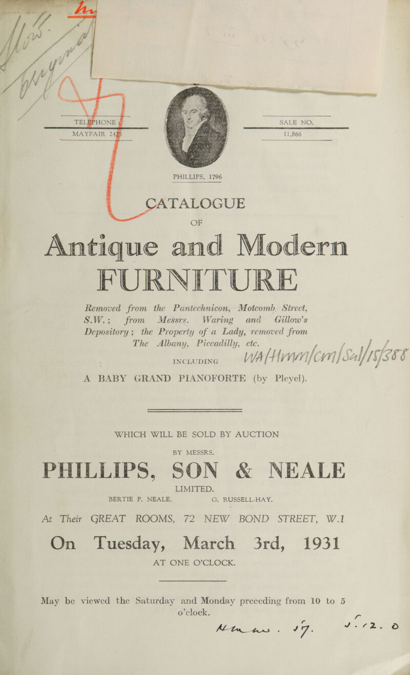      SALE NO. 11,866 MAYFAIR 24%     PHILEIPS, , 17796  Antique ald FURNITURE Removed from the Pantechnicon, Motcomb. Sireet, S.W.; from Messrs. Waring and Gillow’s Depository ; the Property of a Lady, removed from The Albany, Piccadilly, etc. J f f f at j f : /.. o Ah fy | Vai oF i 4 sod, (Ci 7 ‘ INCLUDING WA [ Hf Vy if CL Vy] j Salf u/s § &amp; A BABY GRAND PIANOFORTE (by Pleyel).  WHICH WILL BE SOLD BY AUCTION PHILLIPS, SON &amp; NEALE Pewee GREAT ROOMS, 72 NEW BOND STREET, W.1 On Tuesday, March 3rd, 1931 AT ONE O’CLOCK. May be viewed the Saturday and Monday preceding from 10 to 5 o'clock. ps ALtn_tnes . 17. it Ce