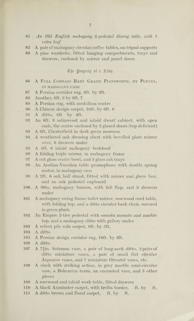 81 82 83 86 87 88 89 90 91 93 94 95 96 De 98 99 100 101 102 103 104 105 106 107 108 109 110 bit An Old English mahogany 2-pedestal dining table, with 1 extra leaf A pair of mahogany circular coffee tables, on tripod supports A pine wardrobe, fitted hanging compartments, trays and drawers, enclosed by mirror and panel doors Ghe Property of a Hady. A Fuii Compass Baspy GRAND PIANOFORTE, BY PLEYEL, IN MAHOGANY CASE A Persian corridor rug, 6ft. by 3ft. Another, 6ft. 9 by 3ft. 7 A Persian rug, with medallion centre A Chinese design carpet, 10ft. by 6ft. 6 A ditto, 6ft. by 4ft. : An 8ft. 3 satinwood and inlaid dwarf cabinet, with open ends, the centre enclosed by 2 glazed doors (top deficient) A 6ft. Chesterfield in dark green morocco A weathered oak dressing chest with bevelled plate mirror over, 8 drawers under A 4ft. 6 inlaid mahogany bedstead A folding triple mirror, in mahogany frame A. cut glass centre bowl, and 5 glass ash trays An Aeolian-Vocalion table gramophone with double spring motor, in mahogany case A 2ft. 6 oak hall stand, fitted with mirror and glove box, and an oak pedestal cupboard A 30in. mahogany bureau, with fall flap, and 3 drawers under A mahogany swing frame toilet mirror, rosewood card table, with folding top, and a ditto circular back chair, covered in green plush An Empire 2-tier pedestal with ormolu mounts and marble top, and a mahogany ditto with gallery under A velvet pile sofa carpet, 9ft. by 5ft. A. ditto | A Persian design corridor rug, 10ft. by 3ft. A ditto A 72in. Satsuma vase, a pair of long-neck ditto, 2 pairs of ditto miniature vases, a pair of small flat circular Japanese vases, and 7 miniature Oriental vases, etc. A clock with striking action, in grey marble semi-circular case, a Bohemian tazza, an encrusted vase, and 5 other pieces A rosewood and inlaid work table, fitted drawers A. black Axminster carpet, with trellis border, ft. by ft. A ditto brown and floral carpet, ft. by ft.
