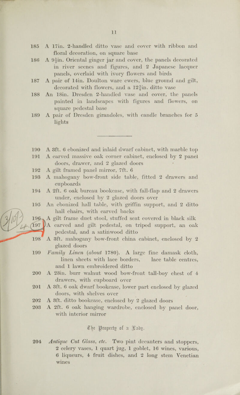  185 186 187 188 189  202 203 204 uA A 17in. 2-handled ditto vase and cover with ribbon and floral decoration, on square base A 94in. Oriental ginger jar and cover, the panels decorated in river scenes and figures, and 2 Japanese lacquer panels, overlaid with ivory flowers and birds A pair of 14in. Doulton ware ewers, blue ground and gilt, decorated with flowers, and a 122in. ditto vase An 18in. Dresden 2-handled vase and cover, the panels painted in landscapes with figures and flowers, on square pedestal base A pair of Dresden girandoles, with candle branches for 5 hghts A 3ft. 6 ebonized and inlaid dwarf cabinet, with marble top A carved massive oak corner cabinet, enclosed by 2 panel doors, drawer, and 2 glazed doors A gilt framed panel mirror, 7ft. 6 A mahogany bow-front side table, fitted 2 drawers and cupboards A 2ft. 6 oak bureau bookcase, with fall-flap and 2 drawers under, enclosed by 2 glazed doors over An ebonized hall table, with griffin support, and 2 ditto hall chairs, with carved backs A gilt frame duet stool, stuffed seat covered in black silk A carved and gilt pedestal, on tripod support, an oak pedestal, and a satinwood ditto A 3ft. mahogany bow-front china cabinet, enclosed by 2 glazed doors Family Linen (about 1780). A large fine damask cloth, linen sheets with lace borders, lace table centres, and 1 lawn embroidered ditto A 23in. burr walnut wood bow-front tall-boy chest of 4 drawers, with cupboard over A 3ft. 6 oak dwarf bookcase, lower part enclosed by glazed doors, with shelves over A 3ft. ditto bookcase, enclosed by 2 glazed doors A 2ft. 6 oak hanging wardrobe, enclosed by panel door, with interior mirror Che Property of a Xadp. Antique Cut Glass, etc. Two pint decanters and stoppers, 2 celery vases, 1 quart jug, 1 goblet, 16 wines, various, 6 liqueurs, 4 fruit dishes, and 2 long stem Venetian wines