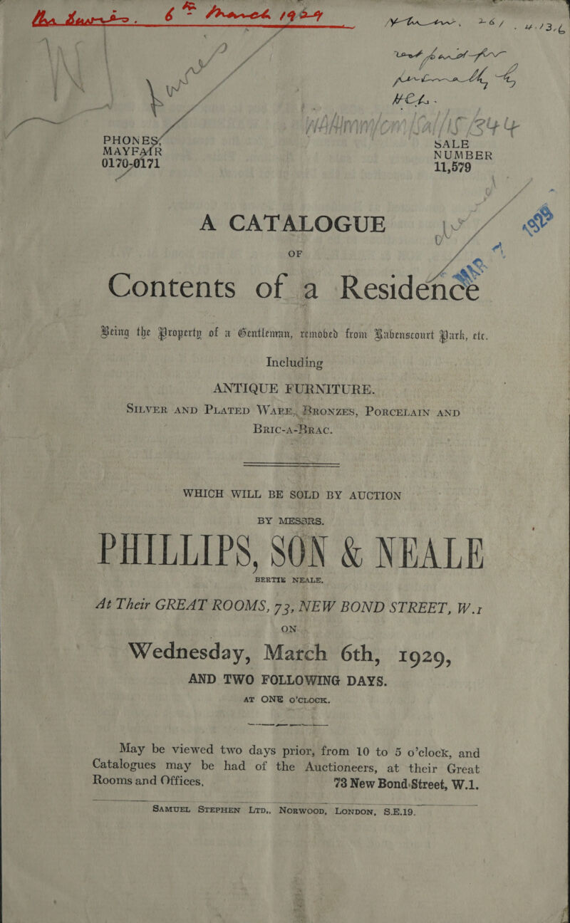   “Lv 6% frock 1964 is oe i ia hi | | ae HEL. - ”. ow 1 fe rt . ; 3 fi, WEAVE HLS (84 &amp; PHONES. SALE MAYEAAR NUMBER 0170-0171 11,579 a A CATALOGUE |v / OF &amp; Contents of a Resides Being the Property of a Gentleman, removed from Babenscourt qiath, ete. Including ANTIQUE FURNITURE. SILVER AND PLATED WaARE,, _BRONZES, PORCELAIN AND Bric- a-Brac. WHICH WILL BE SOLD BY AUCTION BY MESSRS. PHILLIPS, SON &amp; NEALE BERTIE NEALE, At Their GREAT ROOMS, 73, NEW BOND STREET, W.1 ON Wednesday, Match 6th, 19209, AND TWO FOLLOWING DAYS. AT ONE oO’cLOCK. — ee gree ee May be viewed two days prior, from 10 to 5 o ’clock, and Catalogues may be had of the Auctioneers, at their Great Rooms and Offices, 73 New Bond Street, W.1.    SAMUEL STEPHEN LTD,, ‘Norwoop, ‘LONDON, §.E.19._