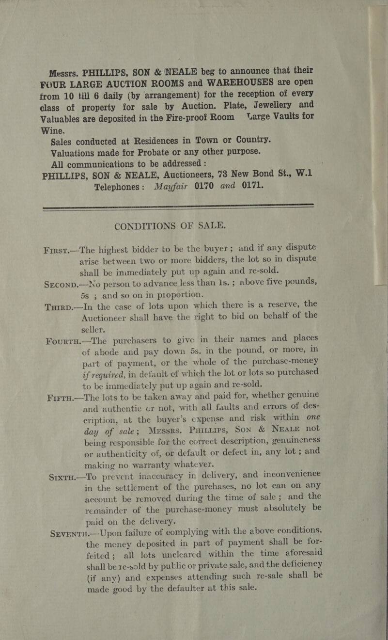 Messrs. PHILLIPS, SON &amp; NEALE beg to announce that their FOUR LARGE AUCTION ROOMS and WAREHOUSES are open trom 10 till 6 daily (by arrangement) for the reception of every class of property for sale by Auction. Plate, Jewellery and Valuables are deposited in the Fire-proof Room ‘arge Vaults for Wine. Sales conducted at Residences in Town or Country. Valuations made for Probate or any other purpose. All communications to be addressed : PHILLIPS, SON &amp; NEALE, Auctioneers, 73 New Bond St., W.1 Telephones: Mayfair 0170 and 0171. EE ————————— CONDITIONS OF SALE. First.—The highest bidder to be the buyer; and if any dispute arise between two or more bidders, the lot so in dispute shall be immediately put up again and re-sold. SEcoND.—No person to advance less than 1s. ; above five pounds, 5s ; and so on in proportion. Turrp.—In the case of lots upon which there is a reserve, the Auctioneer shall have the right to bid on behalf of the seller. Fourtu.—The purchasers to give in their names and places of abode and pay down 5s. in the pound, or more, in part of payment, or the whole of the purchase-money if required, in default ef which the lot or lots so purchased to be immediately put up again and re-sold. Frrru.—The lots to be taken away and paid for, whether genuine and authentic cr not, with all faults and errors of des- cription, at the buyer’s expense and risk within one day of sale; Messrs. PHiILips, Son &amp; NEALE not being responsible for the correct description, genuineness or authenticity of, or default or defect in, any lot ; and making no warranty whatever. SrxtH.—To prevent inaccuracy in delivery, and inconvenience in the settlement of the purchases, no lot can on any account be removed during the time of sale; and the remainder of the purchase-money must absolutely be paid on the delivery. SEvENTH.—Upon failure of complying with the above conditions. the meney deposited in part of payment shall be for- feited; all lots uncleared within the time aforesaid shall be re-sold by putlic or private sale, and the deficiency (if any) and expenses attending such re-sale shall be made good by the defaulter at this sale.  