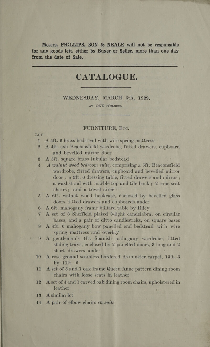 Messrs. PHILLIPS, SON &amp; NEALE will not be responsible for any goods left, either by Buyer or Seller, more than one day from the date of Sale.  CATALOGUE. WEDNESDAY, MARCH Gth, 1929, AT ONE O’CLOCK. FURNITURE, Erc. 1 A 4ft. 6 brass bedstead with wire spring mattress 2 A 4ft. ash Beaconsfield wardrobe, fitted drawers, cupboard and bevelled mirror door 3 <A dit. square brass tubular bedstead 4 A walnut wood bedroom suite, comprising a 5ft. Beaconsfield wardrobe, fitted drawers, cupboard and bevelled mirror door ; a 3ft. 6 dressing table, fitted drawers and mirror ; a washstand with marble top and tile back; 2 cane seat chairs; and a towel airer A 6ft. walnut wood bookcase, enclosed by bevelled glass doors, fitted drawers and cupboards. under 6 A 6ft. mahogany frame billiard table by Riley 7 A set of 3 Sheffield plated 3-light candelabra, on circular bases, and a pair of ditto candlesticks, on square bases 8 A 4ft. 6 mahogany bow panelled end bedstead with wire spring mattress and overlay 9 A gentleman’s 4{ft. Spanish mahogany wardrobe, fitted sliding trays, enclosed by 2 panelled doors, 3 long and 2 short drawers under 10 <A rose ground seamless bordered Axminster carpet, 13ft. 3 by llft. 6 11 A set of 5 and 1 oak frame Queen Anne pattern dining room chairs with loose seats in leather or 12 Aset of 4and 1 carved oak dining room chairs, upholstered in leather 18 Asimilar lot 14 A pair of elbow chairs en suite 