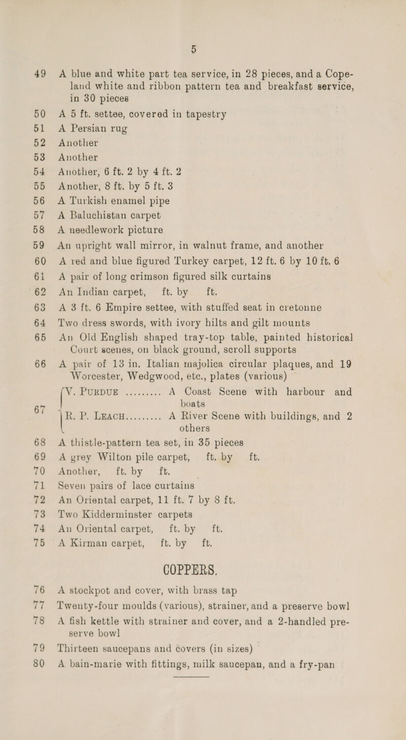 A blue and white part tea service, in 28 pieces, and a Cope- land white and ribbon pattern tea and breakfast service, in 30 pieces A 5 ft. settee, covered in tapestry A Persian rug Another Another Another, 6 ft. 2 by 4 ft. 2 Another, 8 ft. by 5 ft. 3 A Turkish enamel pipe A Baluchistan carpet A needlework picture An upright wall mirror, in walnut frame, and another A red and blue figured Turkey carpet, 12 ft. 6 by 10 ft. 6 A pair of long crimson figured silk curtains An Indian carpet, ft. by ft. A 3 ft. 6 Empire settee, with stuffed seat in cretonne Two dress swords, with ivory hilts and gilt mounts An Old English shaped tray-top table, painted historical Court scenes, on black ground, scroll supports A pair of 13 in, Italian majolica circular plaques, and 19 Worcester, Wedgwood, ete., plates (various) ee OE ul ees ne A Coast Scene with harbour and boats ls St a A River Scene with buildings, and 2 others A thistle-pattern tea set, in 35 pieces A grey Wilton pile carpet, ft. by ft. Another, ft. by ft, | Seven pairs of lace curtains An Oriental carpet, 11 ft. 7 by 8 ft. Two Kidderminster carpets An Oriental carpet, ft. by ft. A Kirman carpet, ft. by ft. COPPERS. A stockpot and cover, with brass tap Twenty-four moulds (various), strainer, and a preserve bowl A fish kettle with strainer and cover, and a 2-handled pre- serve bowl Thirteen saucepans and covers (in sizes) A bain-marie with fittings, milk saucepan, and a fry-pan 