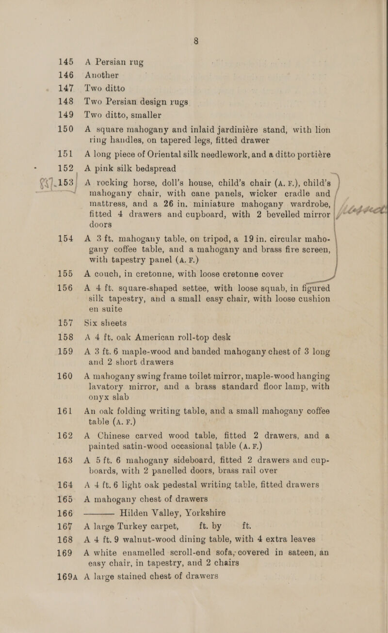 145 A Persian rug 146 Another 147 Two ditto 148 ‘Two Persian design rugs 149 Two ditto, smaller 150 A square mahogany and inlaid jardiniére stand, with lion ring handles, on tapered legs, fitted drawer 151 _ A long piece of Oriental silk needlework, and a ditto portiére 152 A pink silk bedspread ~~ ~ mahogany chair, with cane panels, wicker cradle and / mattress, and a 26 in. miniature mahogany wereEeteL a fitted 4 drawers and cupboard, with 2 bevelled mirror |)°*’” * doors | 154 A 3ft. mahogany table, on tripod, a 19 in. circular maho- } gany coffee table, and a mahogany and brass fire screen, with tapestry panel (A. F.) 155 A couch, in cretonne, with loose cretonne cover st 156 A 4 ft. square-shaped settee, with loose squab, in figured silk tapestry, and a small easy chair, with loose cushion en suite 157 Six sheets 158 A 4 ft. oak American roll-top desk 159 A 3 ft.6 maple-wood and banded mahogany chest of 3 long and 2 short drawers 160 A mahogany swing frame toilet mirror, maple-wood hanging lavatory mirror, and a brass standard floor lamp, with onyx slab 161 An oak folding writing table, and a small mahogany coffee table (A. F.) 162 A Chinese carved wood table, fitted 2 drawers, and a painted satin-wood occasional table (a. F.) 163 A 5ft. 6 mahogany sideboard, fitted 2 drawers and cup- boards, with 2 panelled doors, brass rail over 164 A 4 ft.6 light oak pedestal writing table, fitted drawers 165 A mahogany chest of drawers Hilden Valley, Yorkshire 167 A large Turkey carpet, ft. by ft. 168 A 4 ft.9 walnut-wood dining table, with 4 extra leaves 169 A white enamelled scroll-end sofa; covered in sateen, an 169a A large stained chest of drawers  