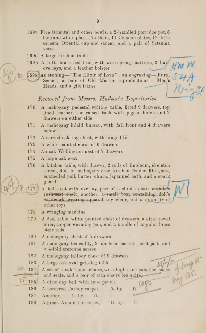 1698 Five Oriental and other bowls, a 2-handled porridge pot, 8 blue and white plates, 7 others, 11 Celadon plates, 12 ditto saucers, Oriental cup and saucer, and a pair of Satsuma vases 169c A large kitchen table —~ 169p A 5 ft. brass bedstead, with wire spring mattress, 2 ha ( -.-\ __. overlays, and a feather bolster n 2 hail ing ve {Xd }\ hs HO. fson)an etching—“ The Elixir of Love”; an engraving— mee SUA ly F ee Scene; a pair of Old Master reproductions — Men’s ~— Heads, and a gilt frame ae tl of Removed from Messrs. Hudson's Depositories. | Mog 170 A mahogany pedestal writing table, fitted 9 drawers, top lined leather, the raised back with pigeon-holes and 2 drawers on either side 171 A mahogany inlaid bureau, with fall front and 4 drawers below 172 A carved oak rug chest, with hinged lid 173 A white painted chest of 6 drawers | 174 An oak Wellington nest of 7 drawers 175 A large oak seat 176 A kitchen table, with drawer, 2 rolls of linoleum, skeleton screen, dial in mahogany case, kitchen fender, fibre,mat, f™ enamelled pail, butter churn, japanned bath, and a spark guard f bI h ys ( )y A77) A doll’s cot with overlay, part of a child’s chair, a~ehild’s &gt; push=seat-ehetr; another, a—smell- -pox—eontaining.. doll’s woolwork,.,.wearingapparel, toy chair, and a quantity of other toys a A   178 A wringing machine 179 &lt;A deal table, white painted chest of drawers, a ditto towel airer, copper warming pan, and a bundle of angular brass stair rods 180 A mahogany chest of 5 drawers 181 A mahogany tea caddy, 2 luncheon baskets, boot jack, and a 4-fold cretonne screen sie — 182 A mahogany tallboy chest of 9 drawers one ae — [- Pani 183 A large oak oval gate-leg table aS/4E Neo! SO. 184! A set of 4 oak Tudor chairs, with high cane panelled backs oe and seats, and a pair of arm chairs (en suite — ee ey ye NS 185/ A ditto day bed, with cane panels ; Oe VY Fa 186 A bordered Turkey carpet, ft. by vet. 187 Another, ft. by ft. 188 A green Axminster carpet, ft. by: — ft.