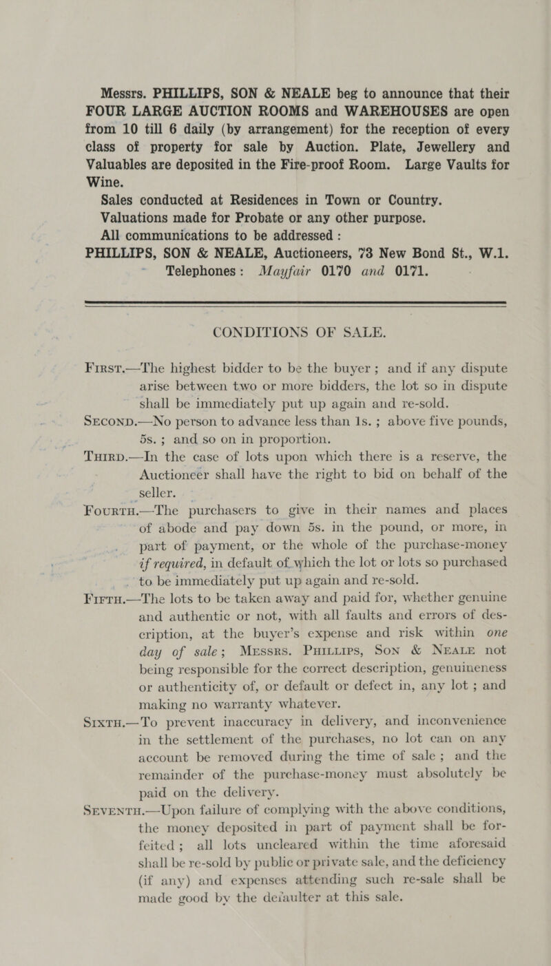 Messrs. PHILLIPS, SON &amp; NEALE beg to announce that their FOUR LARGE AUCTION ROOMS and WAREHOUSES are open from 10 till 6 daily (by arrangement) for the reception of every class of property for sale by Auction. Plate, Jewellery and Valuables are deposited in the Fire-proof Room. Large Vaults for Wine. Sales conducted at Residences in Town or Country. Valuations made for Probate or any other purpose. All communications to be addressed : PHILLIPS, SON &amp; NEALE, Auctioneers, 73 New Bond St., W.1. Telephones: Mayfair 0170 and 0171.  CONDITIONS OF SALE. First.—The highest bidder to be the buyer; and if any dispute arise between two or more bidders, the lot so in dispute shall be immediately put up again and re-sold. SECOND.—No person to advance less than 1s. ; above five pounds, 5s.; and so on in proportion. TuirD.—In the case of lots upon which there is a reserve, the Auctioneer shall have the right to bid on behalf of the seller. Fourtu.—The purchasers to give in their names and places of abode and pay down 5s. in the pound, or more, in part of payment, or the whole of the purchase-money if required, in default of, which the lot or lots so purchased to be immediately put up again and re-sold. FIFTH. —The lots to be taken away and paid for, whether genuine and authentic or not, with all faults and errors of des- cription, at the buyer’s expense and risk within one day of sale; Messrs. Puitirps, Son &amp; NEALE not being responsible for the correct description, genuineness or authenticity of, or default or defect in, any lot ; and making no warranty whatever. SrixtH.—To prevent inaccuracy in delivery, and inconvenience in the settlement of the purchases, no lot can on any account be removed during the time of sale; and the remainder of the purchase-money must absolutely be paid on the delivery. SEVENTH.—Upon failure of complying with the above conditions, the money deposited in part of payment shall be for- feited; all lots uncleared within the time aforesaid shall be re-sold by public or private sale, and the deficiency (if any) and expenses attending such re-sale shall be made good by the deiaulter at this sale.