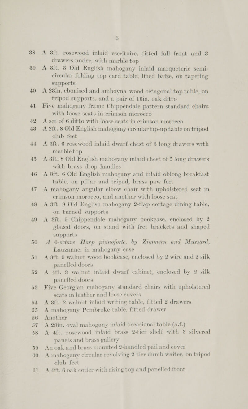 38 39 49 oii A 3ft. rosewood inlaid eseritoire, fitted fall front and 3 drawers under, with marble top A 3ft. 8 Old English mahogany inlaid marqueterie semi- circular folding top card table, lined baize, on tapering supports A 23in. ebonised and amboyna wood octagonal top table, on tripod supports, and a pair of 16in. oak ditto Five mahogany frame Chippendale pattern standard chairs with loose seats in crimson morocco A set of 6 ditto with loose seats in crimson morocco A 2ft. 8 Old English mahogany circular tip-up table on tripod club feet A 3ft. 6 rosewood inlaid dwarf chest of 3 long drawers with marble top A 3ft. 8 Old English mahogany inlaid chest of 5 long drawers with brass drop handles A 3ft. 6 Old English mahogany and inlaid oblong breakfast table, on pillar and tripod, brass paw feet A mahogany angular elbow chair with upholstered seat in crimson morocco, and another with loose seat A 3ft. 9 Old English mahogany 2-flap cottage dining table, on turned supports A 3it. 9 Chippendale mahogany bookcase, enclosed by 2 glazed doors, on stand with fret brackets and shaped supports A 6-octave Harp pianoforte, by Zimmern and Mussard, Lauzanne, in mahogany case A 3ft. 9 walnut wood bookcase, enclosed by 2 wire and 2 silk panelled doors A 4ft. 3 walnut inlaid dwarf cabinet, enclosed by 2 silk panelled doors Five Georgian mahogany standard chairs with upholstered seats in leather and loose covers A 3ft. 2 walnut inlaid writing table, fitted 2 drawers A mahogany Pembroke table, fitted drawer Another A 28in. oval mahogany inlaid occasional table (a.f.) A 4ft. rosewood inlaid brass 2-tier shelf with 3 siivered panels and brass gallery An oak and brass mounted 2-handled pail and cover A mahogany circular revolving 2-tier dumb waiter, on tripod club feet