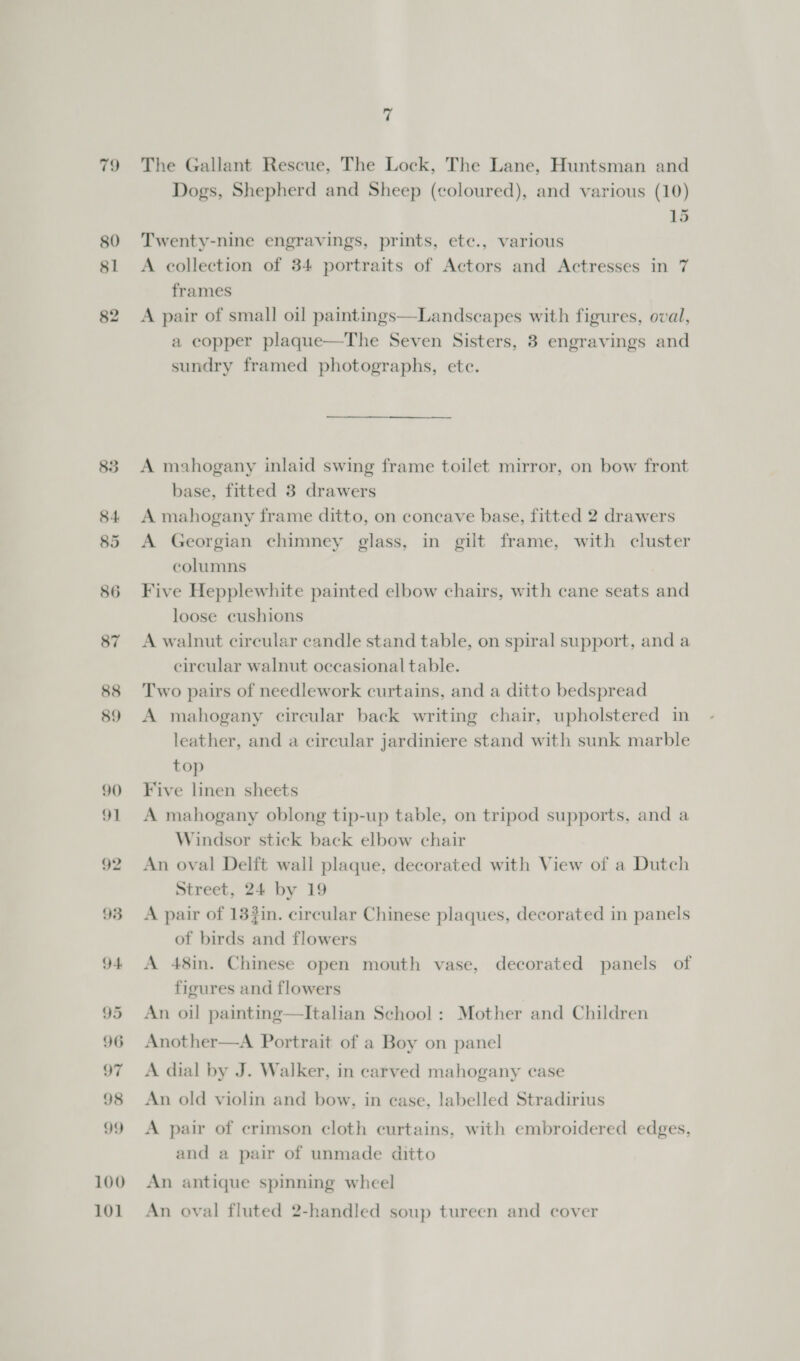 79 83 84 85 86 87 88 89 90 91 92 93 94 95 96 97 98 99 100 101 7 The Gallant Rescue, The Lock, The Lane, Huntsman and Dogs, Shepherd and Sheep (coloured), and various (10) 15 Twenty-nine engravings, prints, ete., various A collection of 34 portraits of Actors and Actresses in 7 frames A pair of small oil paintings—Landscapes with figures, oval, a copper plaque—The Seven Sisters, 3 engravings and sundry framed photographs, ete. A mahogany inlaid swing frame toilet mirror, on bow front base, fitted 3 drawers A mahogany frame ditto, on concave base, fitted 2 drawers A Georgian chimney glass, in gilt frame, with cluster columns Five Hepplewhite painted elbow chairs, with cane seats and loose cushions A walnut circular candle stand table, on spiral support, and a circular walnut occasional table. Two pairs of needlework curtains, and a ditto bedspread A mahogany circular back writing chair, upholstered in leather, and a circular jardiniere stand with sunk marble top Five linen sheets A mahogany oblong tip-up table, on tripod supports, and a Windsor stick back elbow chair An oval Delft wall plaque, decorated with View of a Dutch Street, 24 by 19 A pair of 13?in. circular Chinese plaques, decorated in panels of birds and flowers A 48in. Chinese open mouth vase, decorated panels of figures and flowers An oil painting—Italian School : Mother and Children Another—A Portrait of a Boy on panel A dial by J. Walker, in carved mahogany case An old violin and bow, in ease, labelled Stradirius A pair of crimson cloth curtains, with embroidered edges, and a pair of unmade ditto An antique spinning wheel An oval fluted 2-handled soup tureen and cover