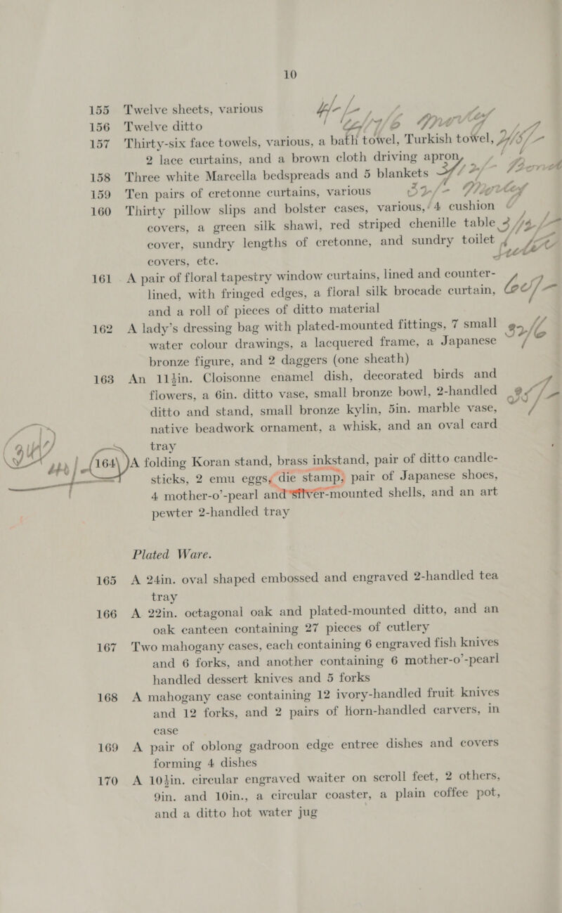 156 157 158 159 160 161 163 ; a ' __ 165 166 167 168 169 170 10 / Twelve ditto / bn 4/ b 4, neg “4 . Thirty-six face towels, various, a bath towel, Turkish towel, YWsl- 2 lace curtains, and a brown cloth driving apron a i. Three white Marcella bedspreads and 5 blankets 347 2/- Fiona Ten pairs of cretonne curtains, various 32/- Vite Thirty pillow slips and bolster cases, various,’ 4 cushion © covers, a green silk shawl, red striped chenille table 343L- cover, sundry lengths of cretonne, and sundry toilet i 7, eovers, etc. Let lined, with fringed edges, a floral silk brocade curtain, M bas and a roll of pieces of ditto material A lady’s dressing bag with plated-mounted fittings, 7 small 82 MC water colour drawings, a lacquered frame, a Japanese ~ / bronze figure, and 2 daggers (one sheath) An 11hin. Cloisonne enamel dish, decorated birds and flowers, a 6in. ditto vase, small bronze bowl, 2-handled 6] ditto and stand, small bronze kylin, 5in. marble vase, Y native beadwork ornament, a whisk, and an oval card tray ’ sticks, 2 emu eggs, die stamp, pair of Japanese shoes, 4 mother-o’-pearl and’silvér-mounted shells, and an art pewter 2-handled tray Plated Ware. A 24in. oval shaped embossed and engraved 2-handled tea tray A 22in. octagonal oak and plated-mounted ditto, and an oak canteen containing 27 pieces of cutlery Two mahogany eases, each containing 6 engraved fish knives and 6 forks, and another containing 6 mother-o’-pearl handled dessert knives and 5 forks A mahogany case containing 12 ivory-handled fruit knives and 12 forks, and 2 pairs of Horn-handled carvers, in case A pair of oblong gadroon edge entree dishes and covers forming 4 dishes A 10hin. circular engraved waiter on scroll feet, 2 others, gin. and 10in., a circular coaster, a plain coffee pot, and a ditto hot water jug